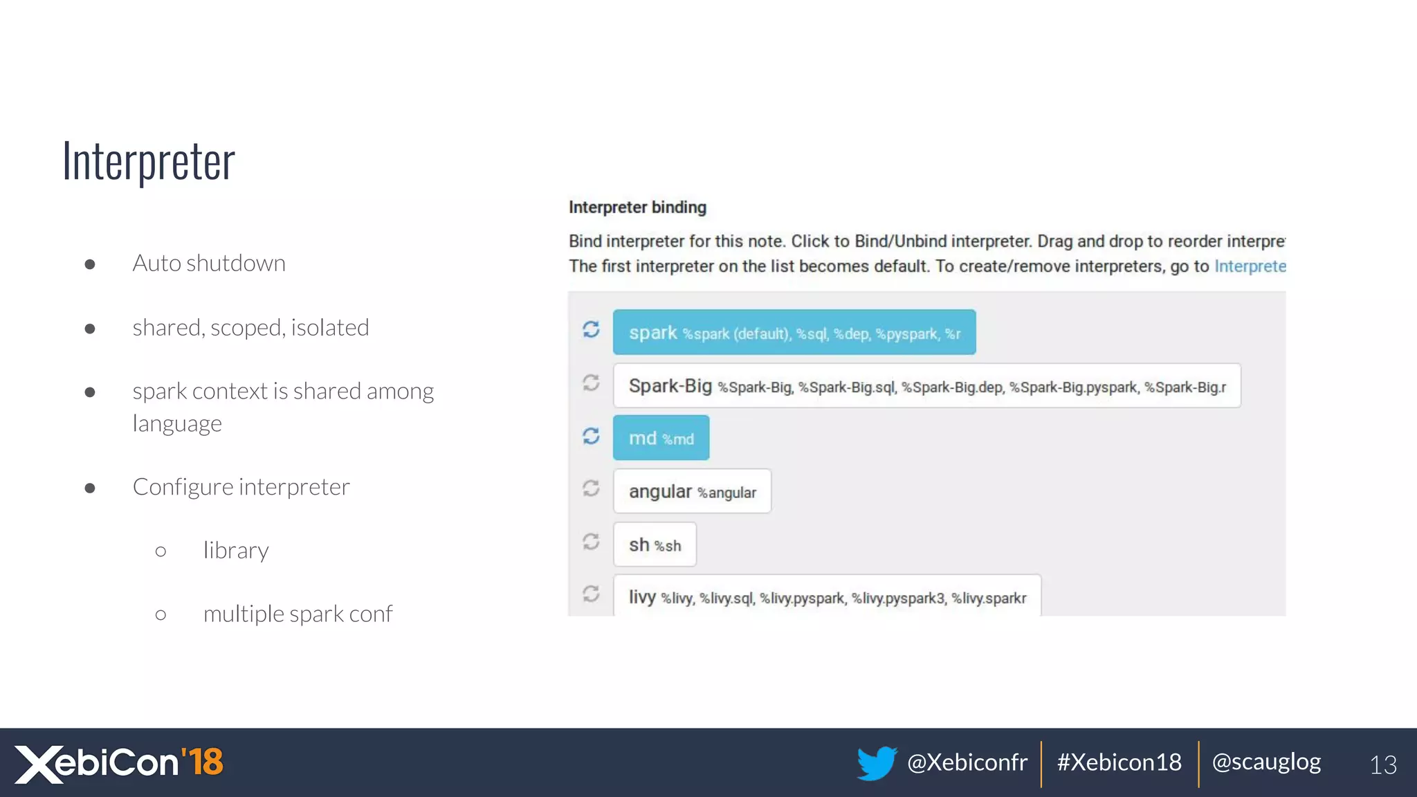 @Xebiconfr #Xebicon18 @scauglog
Interpreter
● Auto shutdown
● shared, scoped, isolated
● spark context is shared among
language
● Configure interpreter
○ library
○ multiple spark conf
13
 