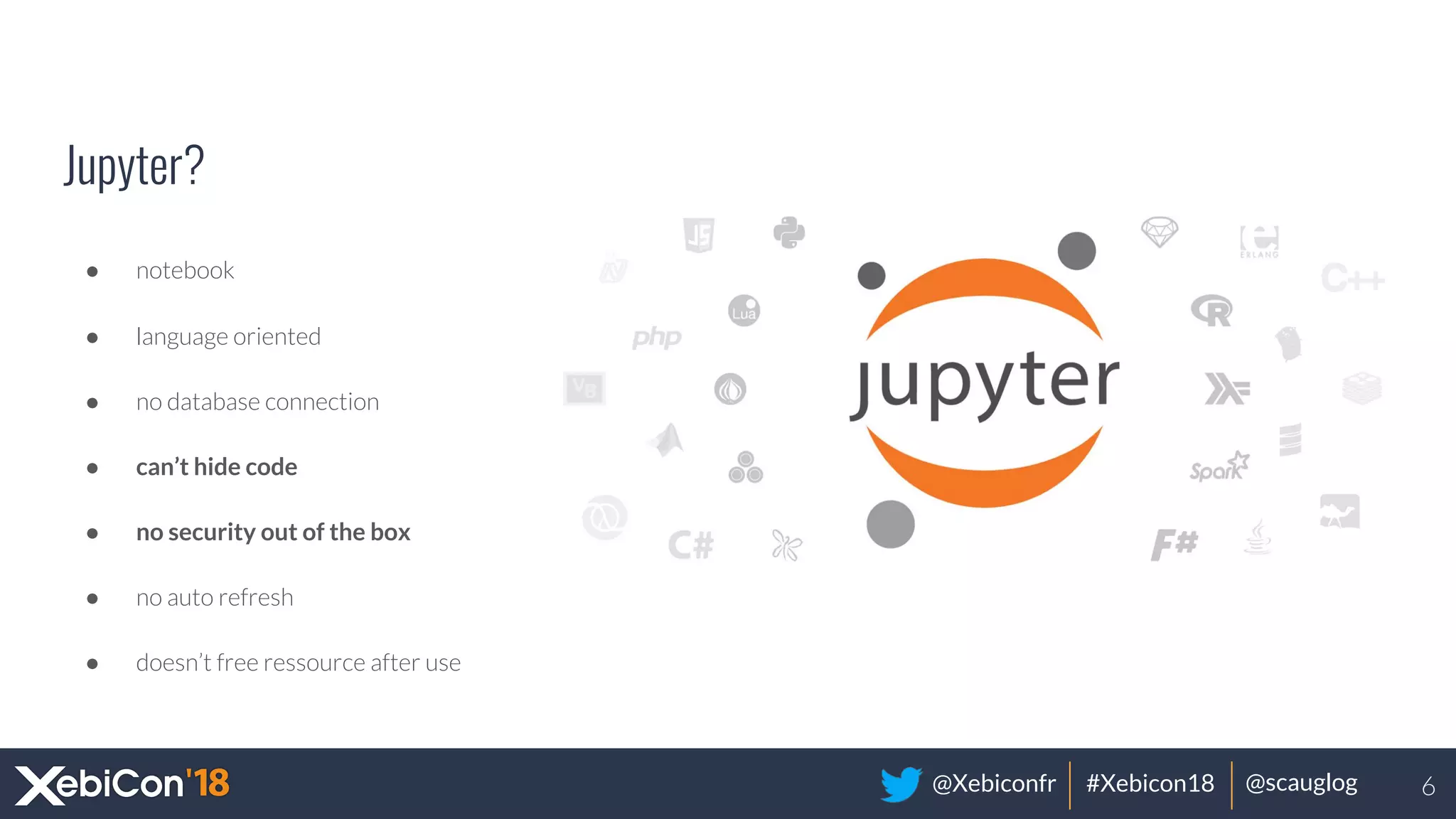 @Xebiconfr #Xebicon18 @scauglog
Jupyter?
● notebook
● language oriented
● no database connection
● can’t hide code
● no security out of the box
● no auto refresh
● doesn’t free ressource after use
6
 