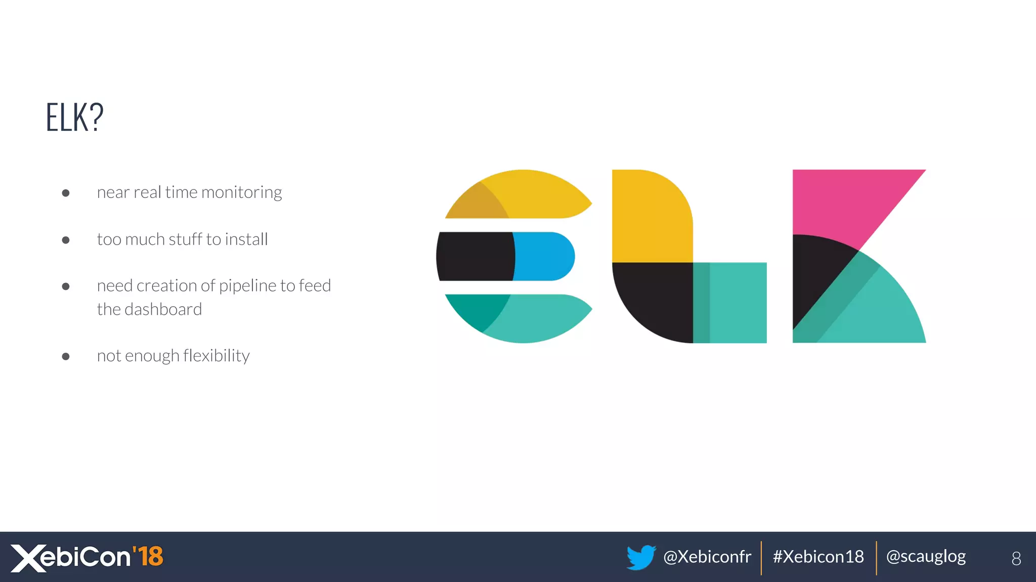 @Xebiconfr #Xebicon18 @scauglog
ELK?
● near real time monitoring
● too much stuff to install
● need creation of pipeline to feed
the dashboard
● not enough flexibility
8
 