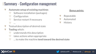 @XebiconFR @Horgix 23#Xebicon18
Summary - Configuration management
▼ Automate setup of existing machines
▽ Software installation (packages)
▽ Configuration
▽ Service restart if necessary
▽ …
▼ Textual description of desired state
▼ Tooling which:
▽ understands this description
▽ takes actions when appropriate
▽ … to make the machine tend toward the desired state
Bonus points:
▼ Repeatable
▼ Automated
▼ History
 