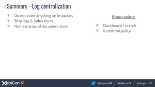@XebiconFR @Horgix 75#Xebicon18
Summary - Log centralization
▼ Do not store anything on instances
▼ Ship logs & index them
▼ Non-structured document store
Bonus points:
▼ Dashboard / search
▼ Retention policy
 