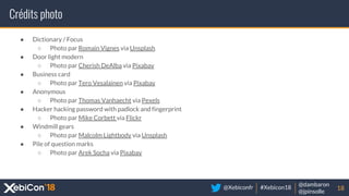 @Xebiconfr #Xebicon18
@dambaron
@jpinsolle
Crédits photo
18
● Dictionary / Focus
○ Photo par Romain Vignes via Unsplash
● Door light modern
○ Photo par Cherish DeAlba via Pixabay
● Business card
○ Photo par Tero Vesalainen via Pixabay
● Anonymous
○ Photo par Thomas Vanhaecht via Pexels
● Hacker hacking password with padlock and fingerprint
○ Photo par Mike Corbett via Flickr
● Windmill gears
○ Photo par Malcolm Lightbody via Unsplash
● Pile of question marks
○ Photo par Arek Socha via Pixabay
 
