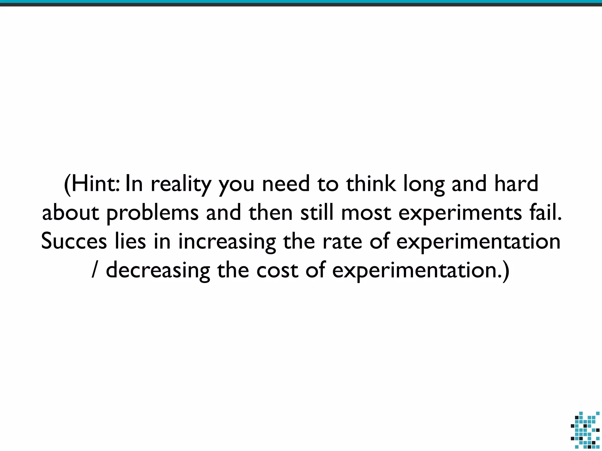 (Hint: In reality you need to think long and hard
about problems and then still most experiments fail.
Succes lies in increasing the rate of experimentation
/ decreasing the cost of experimentation.)
 