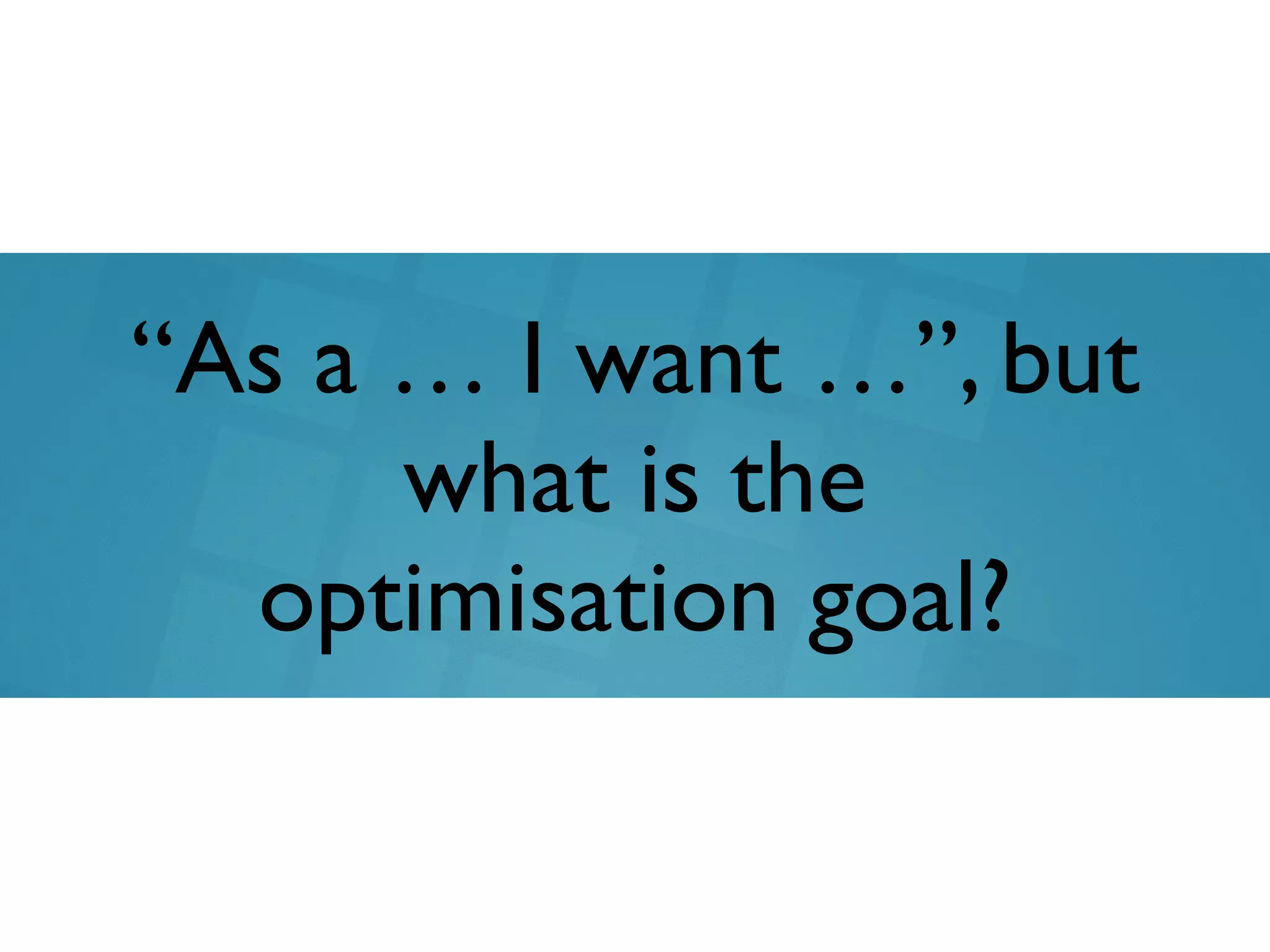 “As a … I want …”, but
what is the
optimisation goal?
 