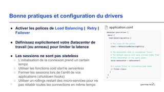 Bonne pratiques et configuration du drivers
● Activer les polices de Load Balancing | Retry |
Failover
● Définissez explicitement votre Datacenter de
travail (ou anneau) pour limiter la latence
● Les sessions ne sont pas stateless
○ L’initialisation de la connexion prend un certain
temps
○ Utiliser les fonctions cold start le serverless
○ Fermer les sessions lors de l’arrêt de vos
applications (shutdown hooks)
○ Utiliser un rollings restart des micro-services pour ne
pas rétablir toutes les connections en même temps45
datastax-java-driver {
basic {
load-balancing-policy {
# The class of the policy.
class = DefaultLoadBalancingPolicy
# The datacenter that is considered "local"
# The default policy will only include nodes from
# this datacenter in its query plans.
local-datacenter = datacenter1
# A custom filter to include/exclude nodes
// filter.class=
}
}
}
application.conf
 