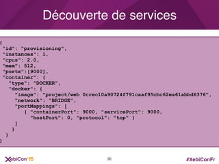 #XebiConFr
Découverte de services
{
"id": "provisioning",
"instances": 1,
"cpus": 2.0,
"mem": 512,
"ports":[9000],
"container": {
"type": "DOCKER",
"docker": {
"image": "project/web 0crec10a90724f791caaf95cbc62ea61abbd6376",
"network": "BRIDGE",
"portMappings": [
{ "containerPort": 9000, "servicePort": 9000,
"hostPort": 0, "protocol": "tcp" }
]
}
}
}
36
 
