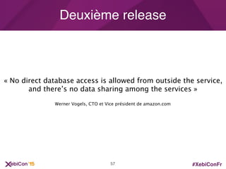 #XebiConFr
Deuxième release
« No direct database access is allowed from outside the service,
and there’s no data sharing among the services »
Werner Vogels, CTO et Vice président de amazon.com
57
 