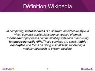 #XebiConFr
In computing, microservices is a software architecture style in
which complex applications are composed of small,
independent processes communicating with each other using
language-agnostic APIs.These services are small, highly
decoupled and focus on doing a small task, facilitating a
modular approach to system-building.
Déﬁnition Wikipédia
6
 