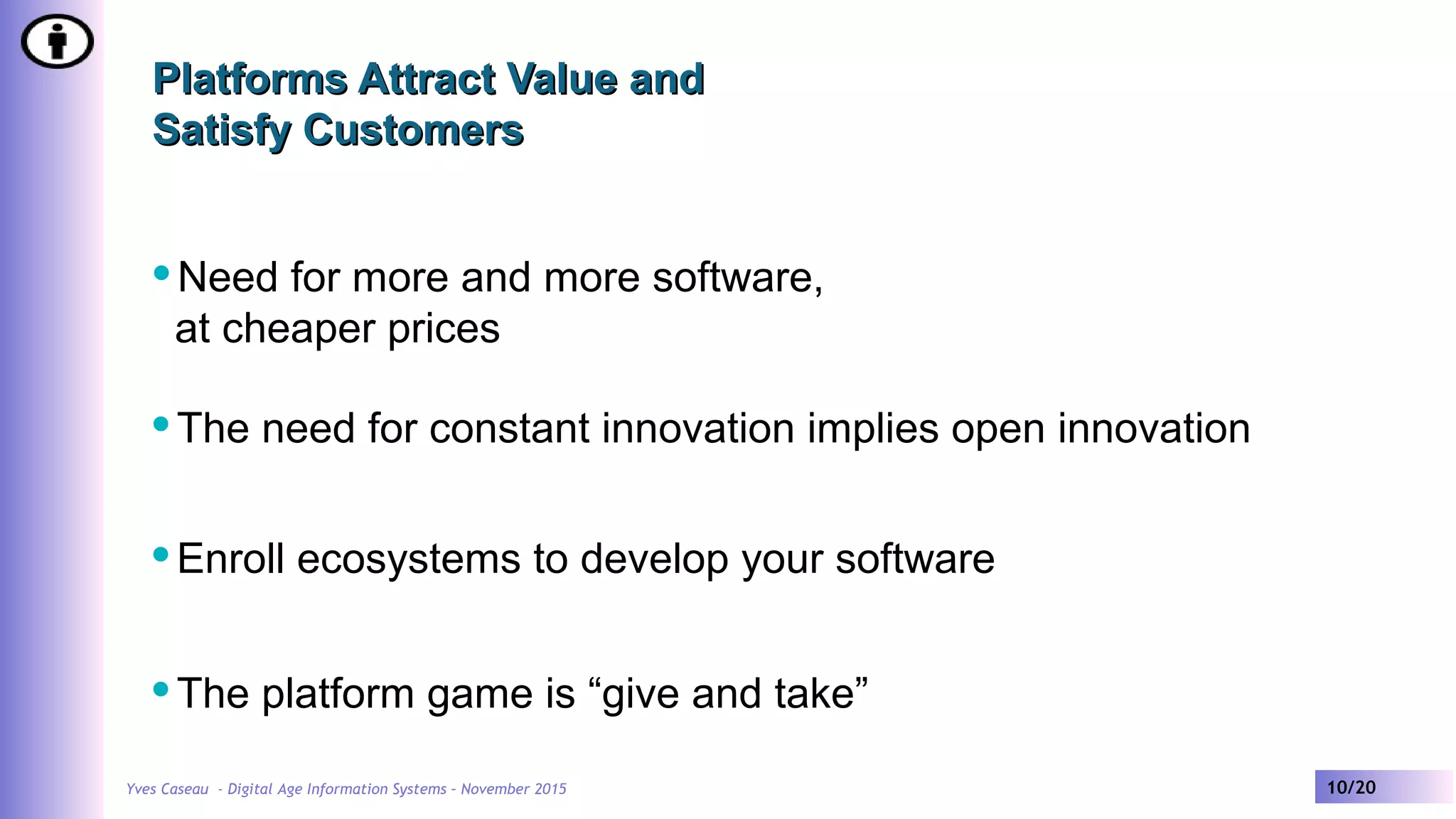 Yves Caseau - Digital Age Information Systems – November 2015 10/20
Platforms Attract Value andPlatforms Attract Value and
Satisfy CustomersSatisfy Customers
Need for more and more software,
at cheaper prices
The need for constant innovation implies open innovation
Enroll ecosystems to develop your software
The platform game is “give and take”
 