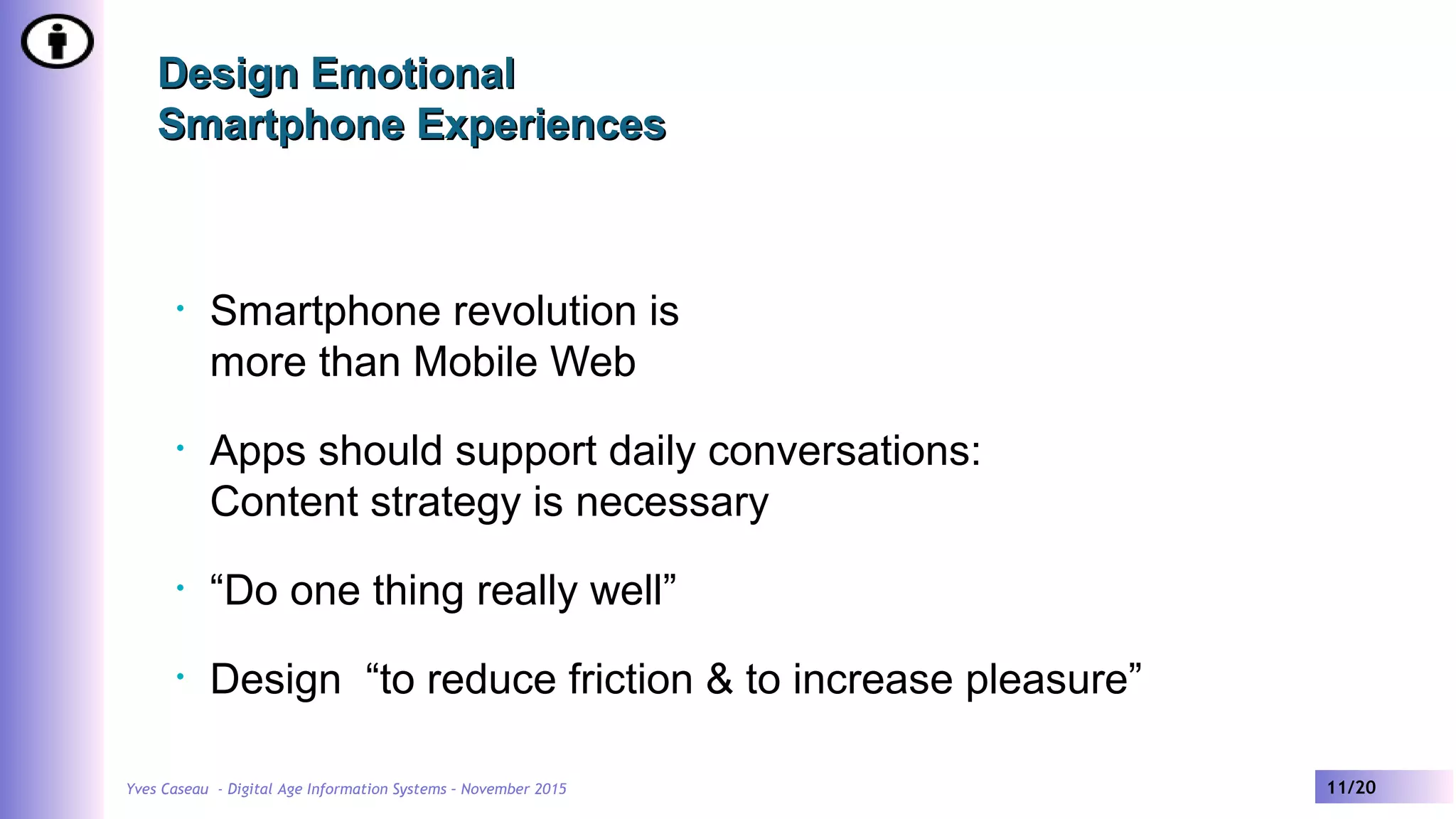 Yves Caseau - Digital Age Information Systems – November 2015 11/20
Design EmotionalDesign Emotional
Smartphone ExperiencesSmartphone Experiences
• Smartphone revolution is
more than Mobile Web
• Apps should support daily conversations:
Content strategy is necessary
• “Do one thing really well”
• Design “to reduce friction & to increase pleasure”
 