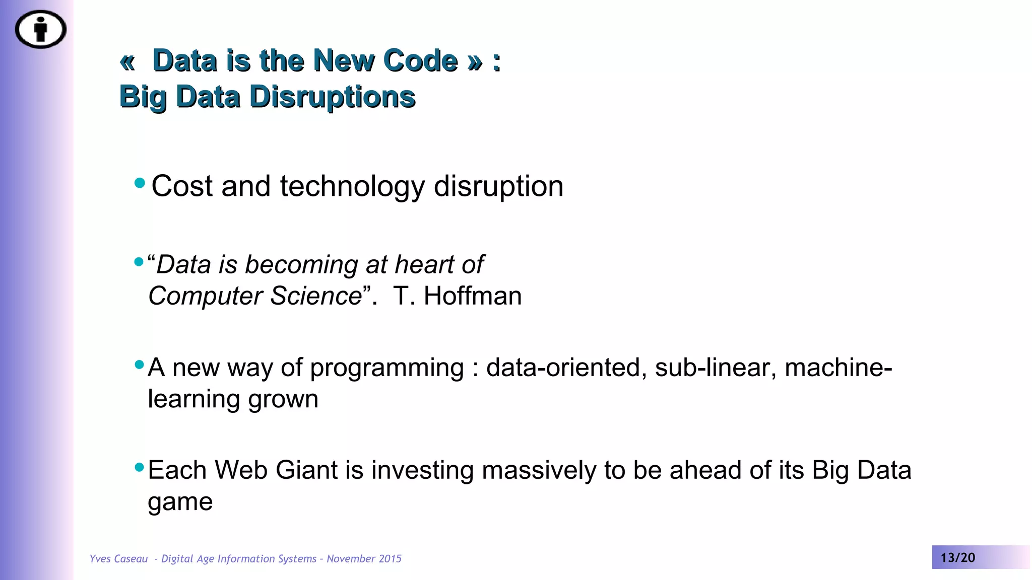 Yves Caseau - Digital Age Information Systems – November 2015 13/20
« Data is the New Code » :« Data is the New Code » :
Big Data DisruptionsBig Data Disruptions
Cost and technology disruption
“Data is becoming at heart of
Computer Science”. T. Hoffman
A new way of programming : data-oriented, sub-linear, machine-
learning grown
Each Web Giant is investing massively to be ahead of its Big Data
game
 