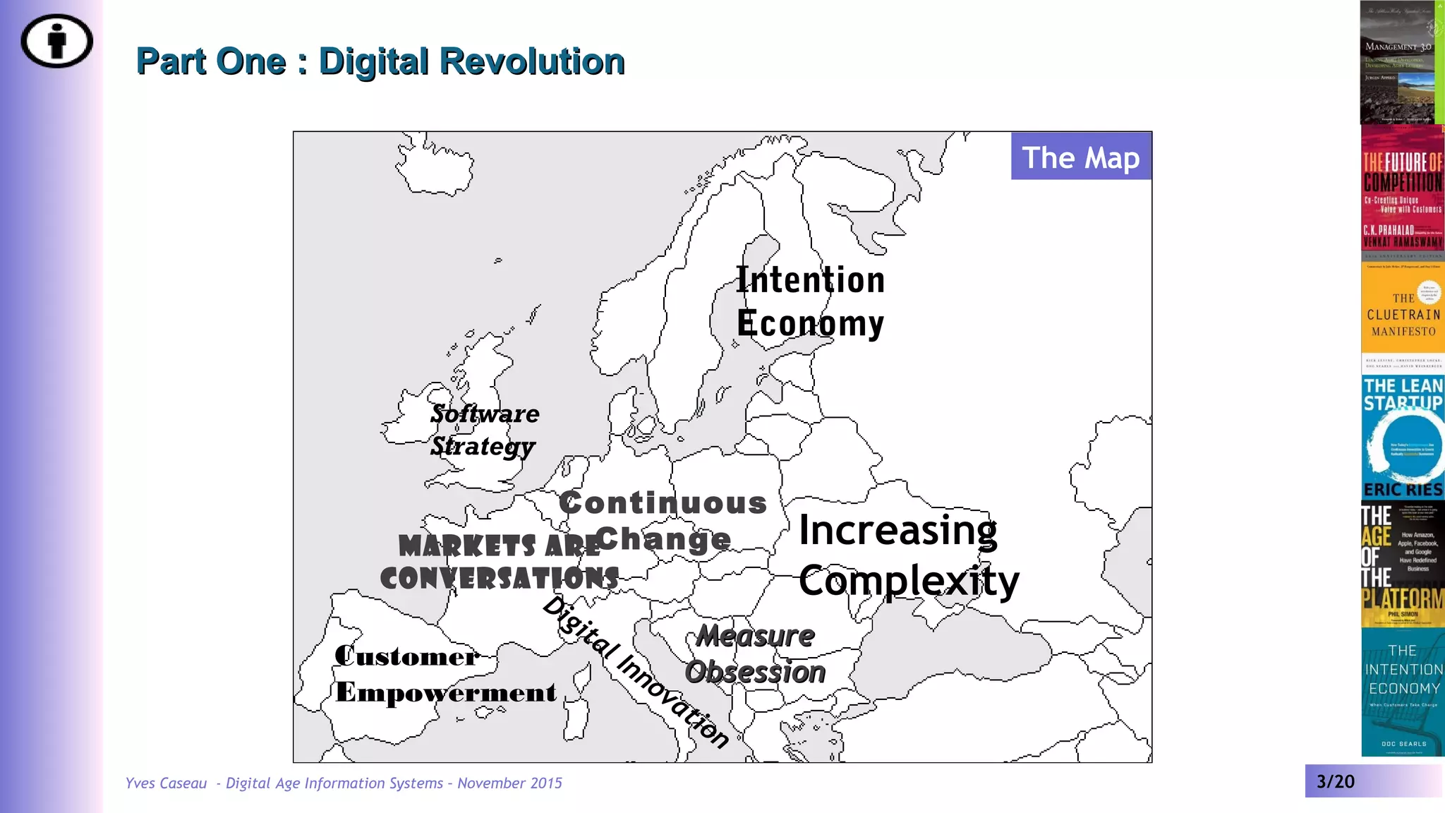 Yves Caseau - Digital Age Information Systems – November 2015 3/20
Part One : Digital RevolutionPart One : Digital Revolution
Software
Strategy
Customer
Empowerment
Intention
Economy
Increasing
ComplexityDigital Innovation
Continuous
Change
MeasureMeasure
ObsessionObsession
Markets are
Conversations
The Map
 