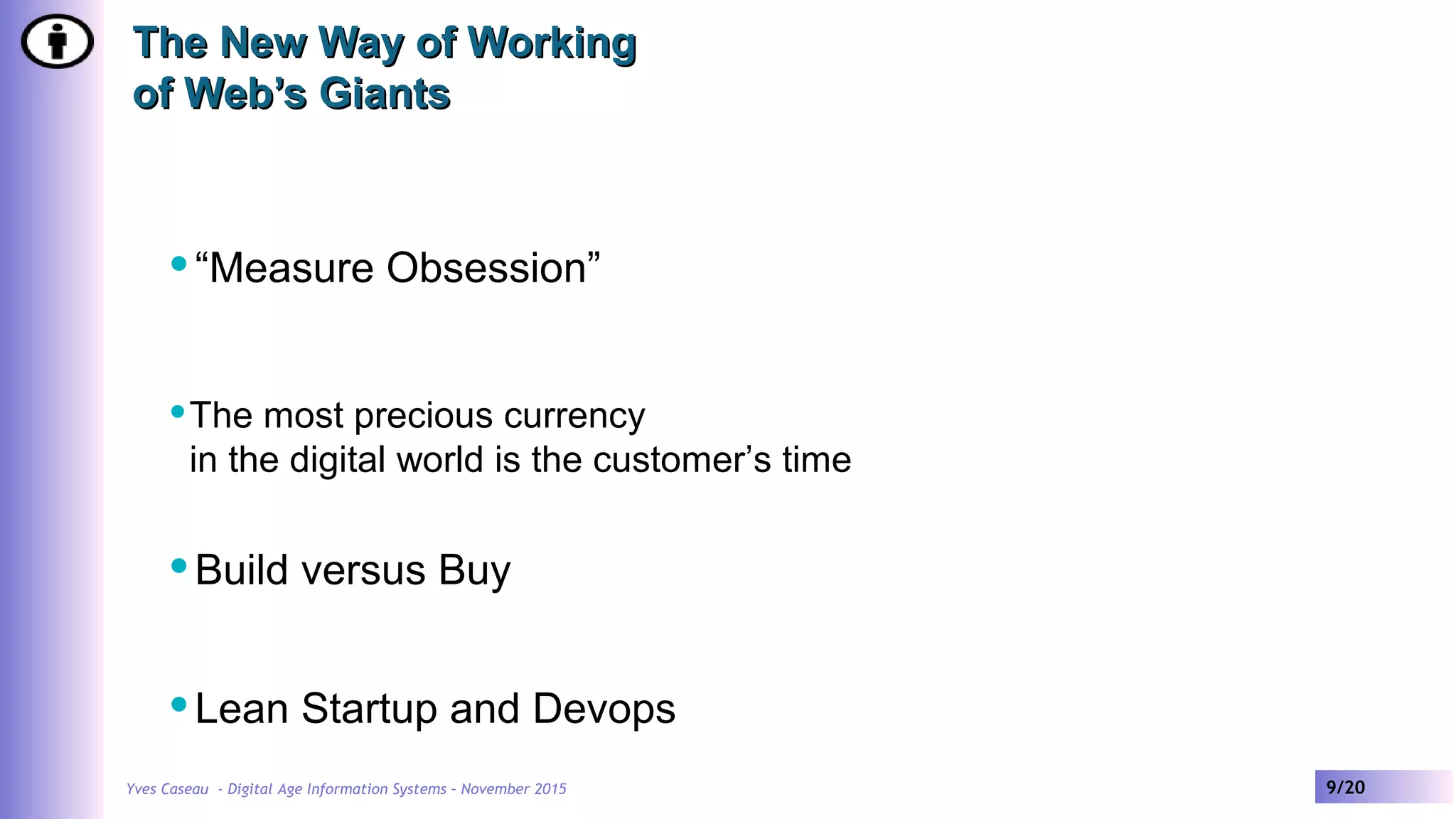 Yves Caseau - Digital Age Information Systems – November 2015 9/20
The New Way of WorkingThe New Way of Working
of Web’s Giantsof Web’s Giants
“Measure Obsession”
The most precious currency
in the digital world is the customer’s time
Build versus Buy
Lean Startup and Devops
 