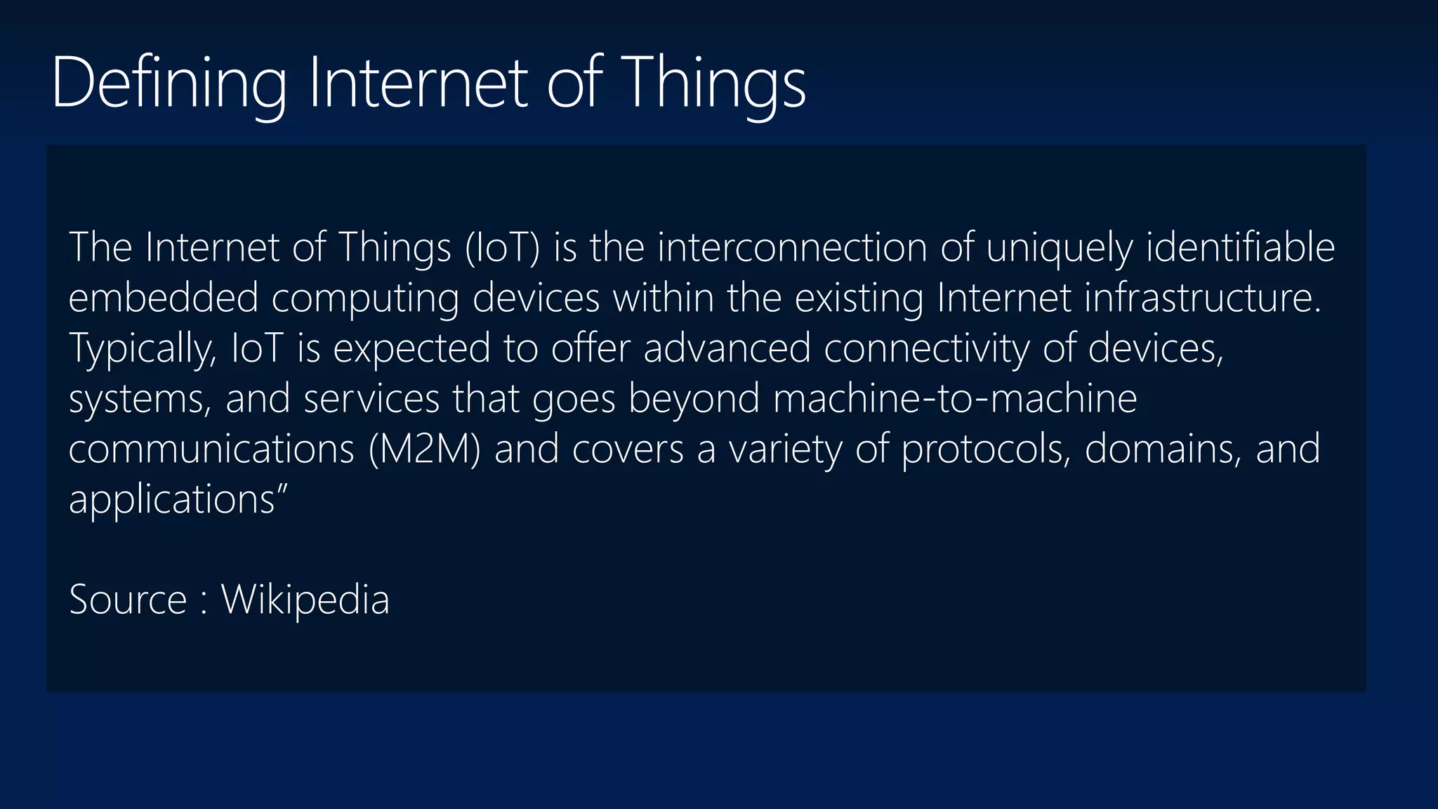 The Internet of Things (IoT) is the interconnection of uniquely identifiable
embedded computing devices within the existing Internet infrastructure.
Typically, IoT is expected to offer advanced connectivity of devices,
systems, and services that goes beyond machine-to-machine
communications (M2M) and covers a variety of protocols, domains, and
applications”
Source : Wikipedia
Defining Internet of Things
 