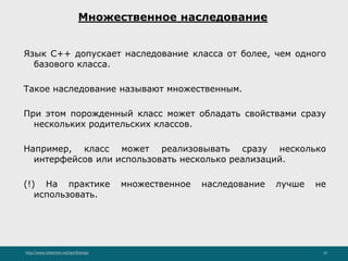 http://www.slideshare.net/IgorShkulipa 10
Множественное наследование
Язык C++ допускает наследование класса от более, чем одного
базового класса.
Такое наследование называют множественным.
При этом порожденный класс может обладать свойствами сразу
нескольких родительских классов.
Например, класс может реализовывать сразу несколько
интерфейсов или использовать несколько реализаций.
(!) На практике множественное наследование лучше не
использовать.
 