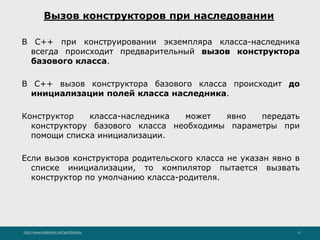 http://www.slideshare.net/IgorShkulipa 11
Вызов конструкторов при наследовании
В C++ при конструировании экземпляра класса-наследника
всегда происходит предварительный вызов конструктора
базового класса.
В C++ вызов конструктора базового класса происходит до
инициализации полей класса наследника.
Конструктор класса-наследника может явно передать
конструктору базового класса необходимы параметры при
помощи списка инициализации.
Если вызов конструктора родительского класса не указан явно в
списке инициализации, то компилятор пытается вызвать
конструктор по умолчанию класса-родителя.
 