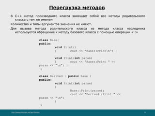 http://www.slideshare.net/IgorShkulipa 13
Перегрузка методов
В C++ метод производного класса замещает собой все методы родительского
класса с тем же именем
Количество и типы аргументов значения не имеют.
Для вызова метода родительского класса из метода класса наследника
используется обращение к методу базового класса с помощью операции «::»
class Base{
public:
void Print()
{ cout << "Base::Printn“; }
void Print(int param)
{ cout << "Base::Print " <<
param << "n“; }
};
class Derived : public Base {
public:
void Print(int param)
{
Base::Print(param);
cout << "Derived::Print " <<
param << "n";
}
};
 
