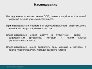http://www.slideshare.net/IgorShkulipa 4
Наследование
Наследование – это механизм ООП, позволяющий описать новый
класс на основе уже существующего.
При наследовании свойства и функциональность родительского
класса наследуются новым классом.
Класс-наследник имеет доступ к публичным (public) и
защищенным (protected) методам и полям класса
родительского класса.
Класс-наследник может добавлять свои данные и методы, а
также переопределять методы базового класса
 