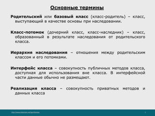 http://www.slideshare.net/IgorShkulipa 5
Основные термины
Родительский или базовый класс (класс-родитель) – класс,
выступающий в качестве основы при наследовании.
Класс-потомок (дочерний класс, класс-наследник) – класс,
образованный в результате наследования от родительского
класса.
Иерархия наследования – отношения между родительским
классом и его потомками.
Интерфейс класса – совокупность публичных методов класса,
доступная для использования вне класса. В интерфейсной
части данные обычно не размещают.
Реализация класса – совокупность приватных методов и
данных класса
 