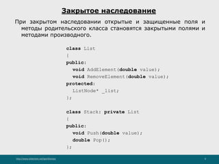 http://www.slideshare.net/IgorShkulipa 8
Закрытое наследование
При закрытом наследовании открытые и защищенные поля и
методы родительского класса становятся закрытыми полями и
методами производного.
class List
{
public:
void AddElement(double value);
void RemoveElement(double value);
protected:
ListNode* _list;
};
class Stack: private List
{
public:
void Push(double value);
double Pop();
};
 