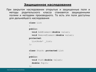 http://www.slideshare.net/IgorShkulipa 9
Защищенное наследование
При закрытом наследовании открытые и защищенные поля и
методы родительского класса становятся защищенными
полями и методами производного. То есть эти поля доступны
для дальнейшего наследования
class List
{
public:
void AddElement(double value);
void RemoveElement(double value);
protected:
ListNode* _list;
};
class Stack: protected List
{
public:
void Push(double value);
double Pop();
};
 