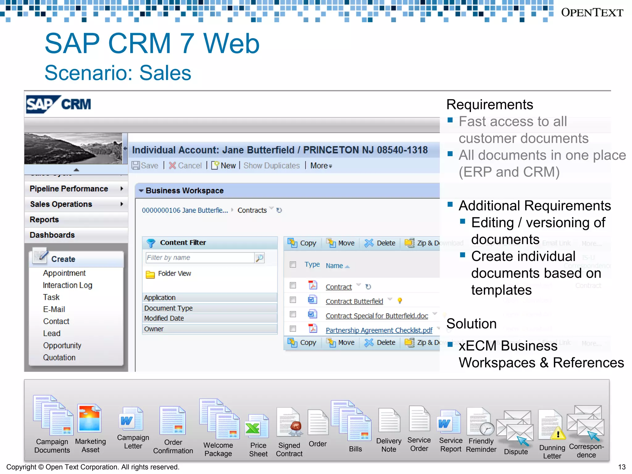SAP CRM 7 Web
            Scenario: Sales
                                                                                                                          Requirements
                                                                                                                           Fast access to all
                                                                                                                            customer documents
                                                                                                                           All documents in one place
                                                                                                                            (ERP and CRM)

                                                                                                                           Additional Requirements
                                                                                                                             Editing / versioning of
                                                                                                                                  documents
                                                                                                                                 Create individual
                                                                                                                                  documents based on
                                                                                                                                  templates

                                                                                                                          Solution
                                                                                                                           xECM Business
                                                                                                                              Workspaces & References




                                   Campaign                                                           Delivery Service   Service Friendly
        Campaign Marketing                       Order
                                     Letter                  Welcome   Price   Signed Order                     Order                                 Dunning Correspon-
        Documents Asset                       Confirmation                                    Bills    Note              Report Reminder    Dispute
                                                             Package   Sheet   Contract                                                                Letter   dence
Copyright © Open Text Corporation. All rights reserved.                                                                                                                    13
 
