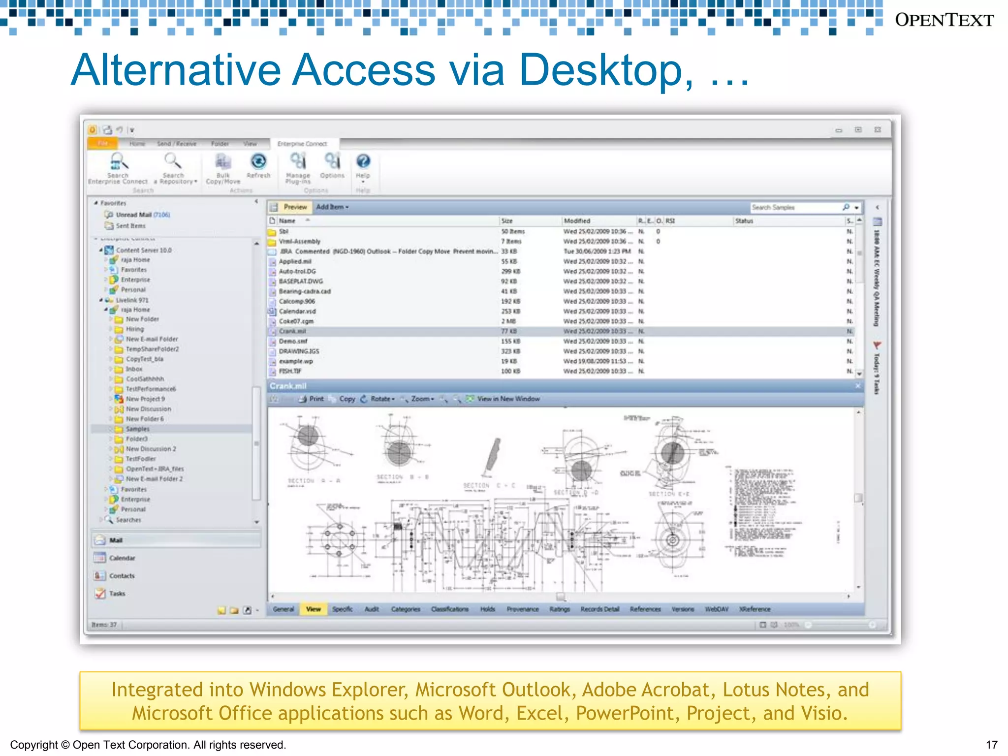 Alternative Access via Desktop, …




                    Integrated into Windows Explorer, Microsoft Outlook, Adobe Acrobat, Lotus Notes, and
                       Microsoft Office applications such as Word, Excel, PowerPoint, Project, and Visio.
Copyright © Open Text Corporation. All rights reserved.                                                     17
 