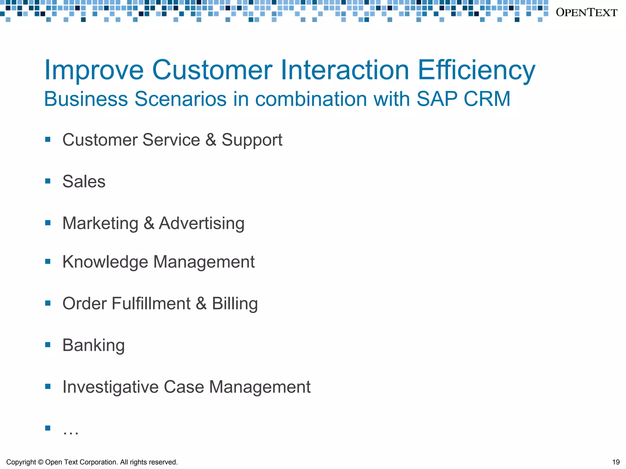 Improve Customer Interaction Efficiency
            Business Scenarios in combination with SAP CRM
             Customer Service & Support

             Sales

             Marketing & Advertising

             Knowledge Management

             Order Fulfillment & Billing

             Banking

             Investigative Case Management

             …
Copyright © Open Text Corporation. All rights reserved.      19
 