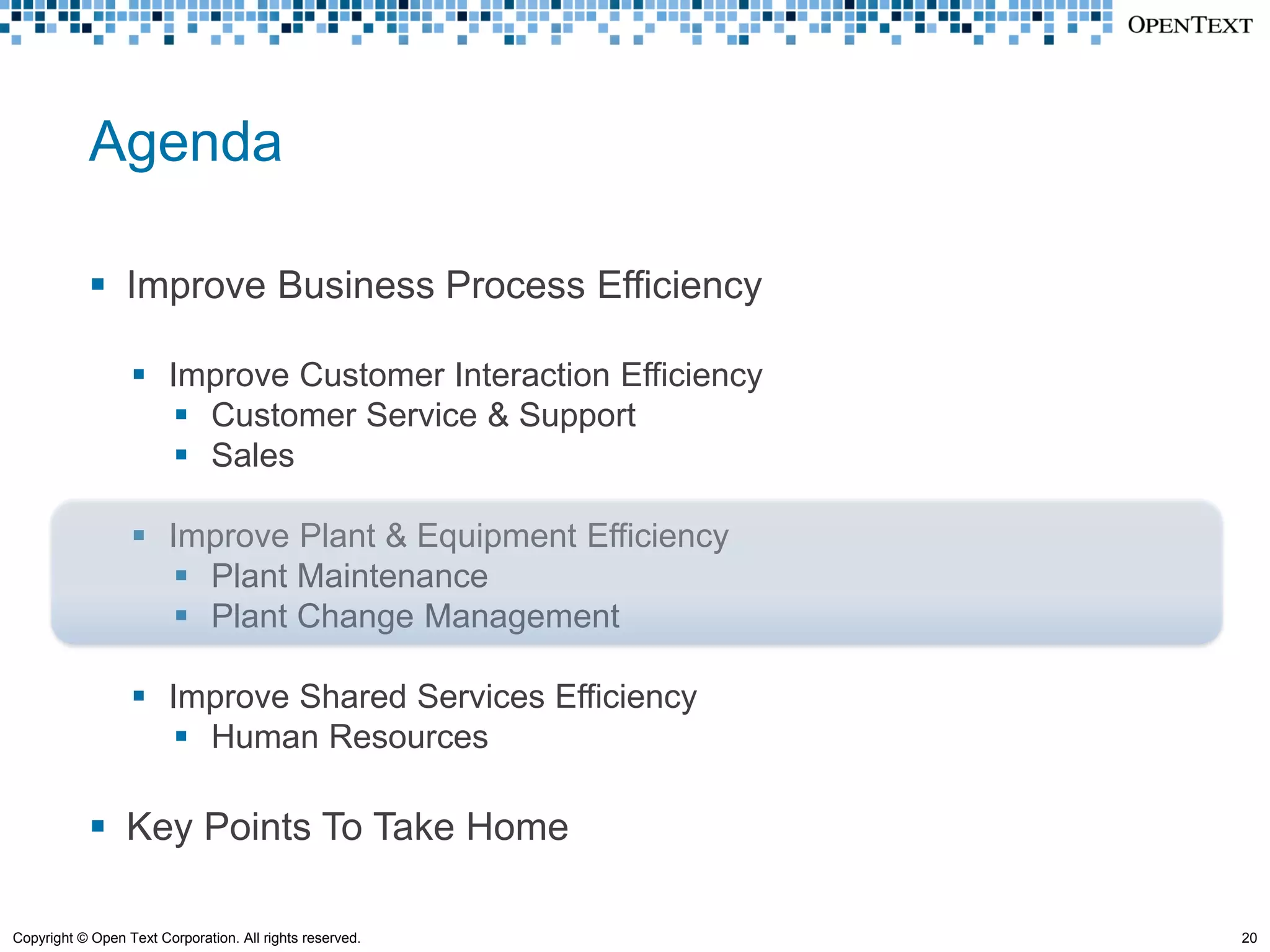 Agenda

             Improve Business Process Efficiency

                   Improve Customer Interaction Efficiency
                      Customer Service & Support
                      Sales

                   Improve Plant & Equipment Efficiency
                      Plant Maintenance
                      Plant Change Management

                   Improve Shared Services Efficiency
                      Human Resources

             Key Points To Take Home

Copyright © Open Text Corporation. All rights reserved.       20
 