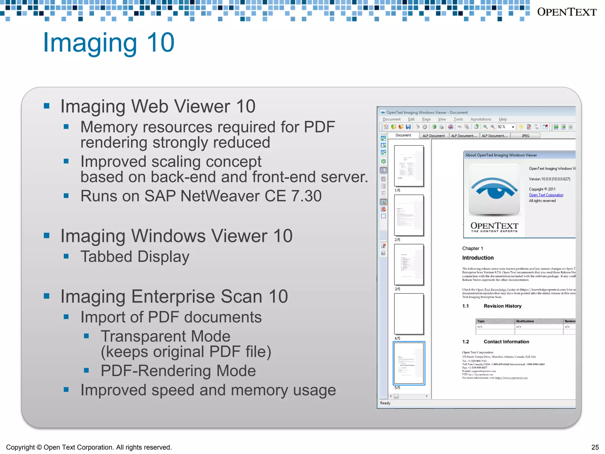 Imaging 10

             Imaging Web Viewer 10
                   Memory resources required for PDF
                    rendering strongly reduced
                   Improved scaling concept
                    based on back-end and front-end server.
                   Runs on SAP NetWeaver CE 7.30

             Imaging Windows Viewer 10
                   Tabbed Display

             Imaging Enterprise Scan 10
                   Import of PDF documents
                      Transparent Mode
                       (keeps original PDF file)
                      PDF-Rendering Mode
                   Improved speed and memory usage


Copyright © Open Text Corporation. All rights reserved.       25
 