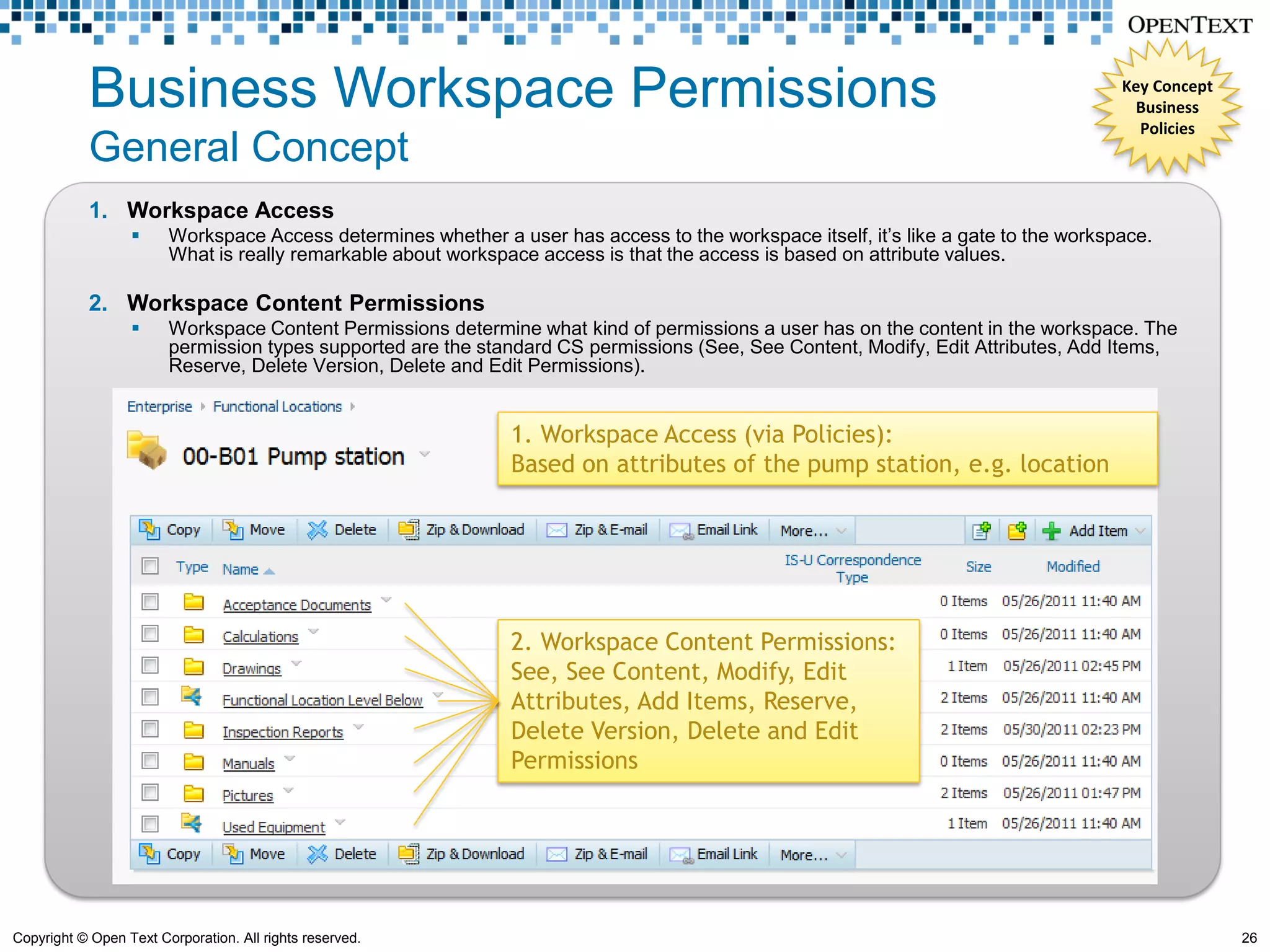 Business Workspace Permissions                                                                                           Key Concept
                                                                                                                                       Business
                                                                                                                                       Policies
            General Concept
            1. Workspace Access
                       Workspace Access determines whether a user has access to the workspace itself, it’s like a gate to the workspace.
                        What is really remarkable about workspace access is that the access is based on attribute values.

            2. Workspace Content Permissions
                       Workspace Content Permissions determine what kind of permissions a user has on the content in the workspace. The
                        permission types supported are the standard CS permissions (See, See Content, Modify, Edit Attributes, Add Items,
                        Reserve, Delete Version, Delete and Edit Permissions).


                                                               1. Workspace Access (via Policies):
                                                               Based on attributes of the pump station, e.g. location




                                                               2. Workspace Content Permissions:
                                                               See, See Content, Modify, Edit
                                                               Attributes, Add Items, Reserve,
                                                               Delete Version, Delete and Edit
                                                               Permissions




Copyright © Open Text Corporation. All rights reserved.                                                                                            26
 