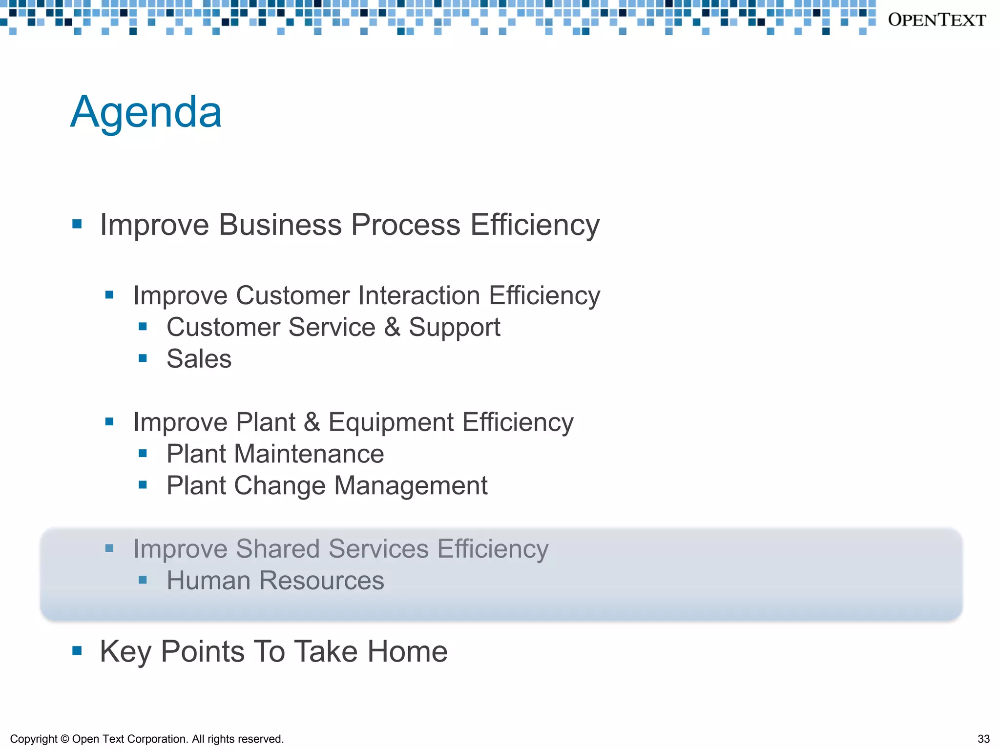 Agenda

             Improve Business Process Efficiency

                   Improve Customer Interaction Efficiency
                      Customer Service & Support
                      Sales

                   Improve Plant & Equipment Efficiency
                      Plant Maintenance
                      Plant Change Management

                   Improve Shared Services Efficiency
                      Human Resources

             Key Points To Take Home

Copyright © Open Text Corporation. All rights reserved.       33
 