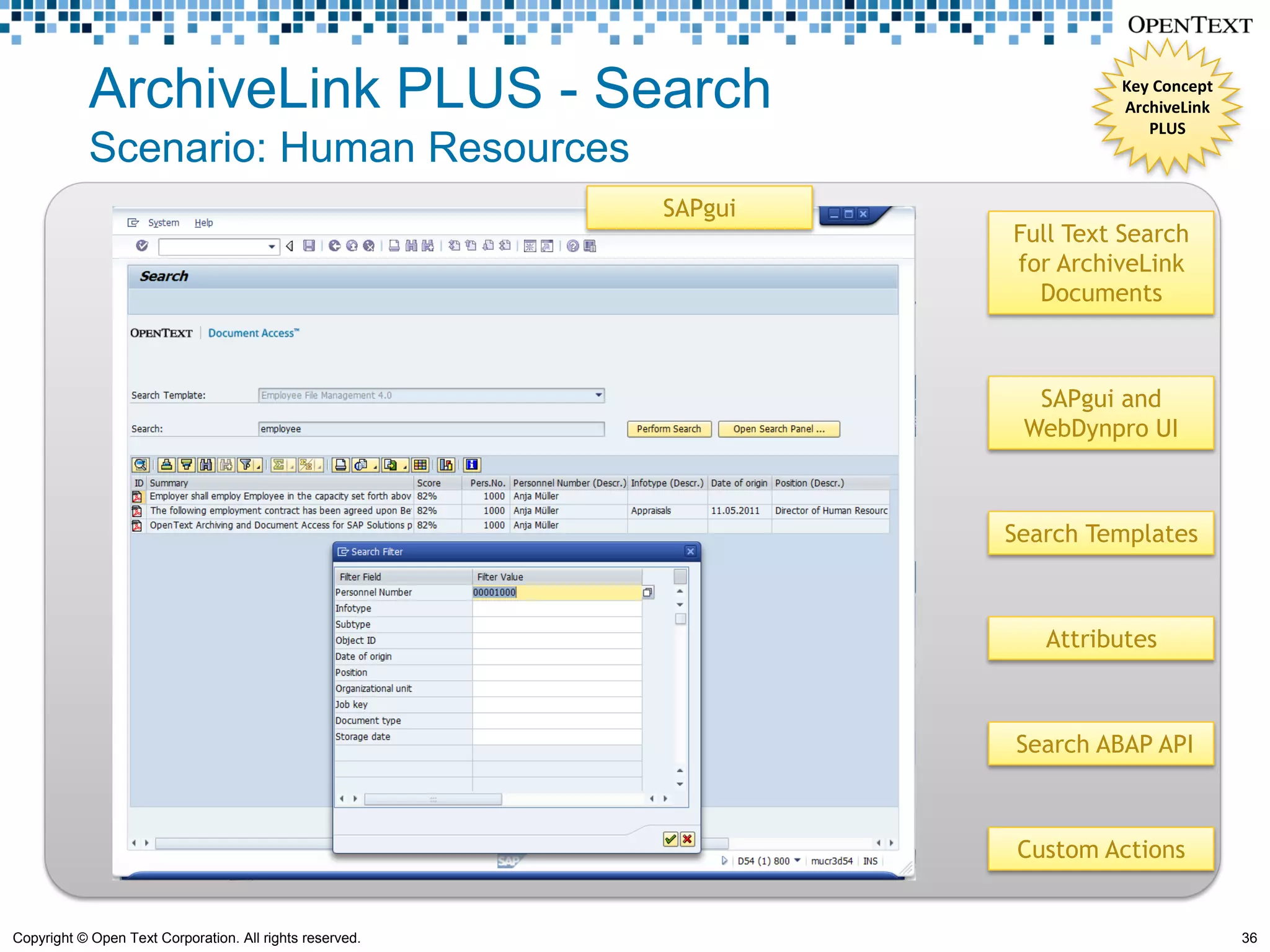 ArchiveLink PLUS - Search                                       Key Concept
                                                                            ArchiveLink
                                                                               PLUS
            Scenario: Human Resources
                                                          SAPgui
                                                                   Full Text Search
                                                                   for ArchiveLink
                                                                     Documents



                                                                     SAPgui and
                                                                    WebDynpro UI



                                                                   Search Templates



                                                                      Attributes



                                                                   Search ABAP API



                                                                    Custom Actions


Copyright © Open Text Corporation. All rights reserved.                                   36
 