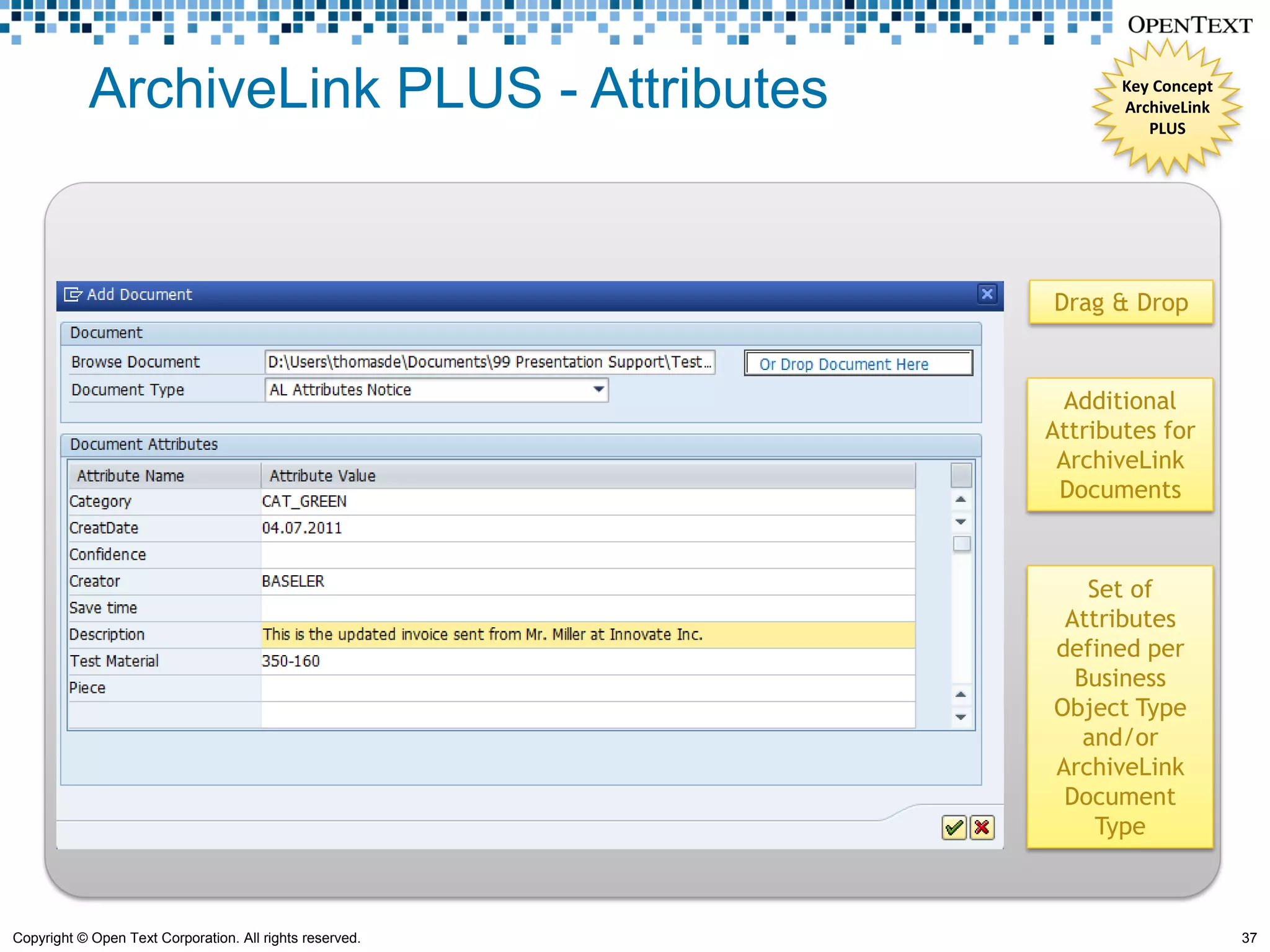 ArchiveLink PLUS - Attributes                        Key Concept
                                                                 ArchiveLink
                                                                    PLUS




                                                          Drag & Drop


                                                            Additional
                                                          Attributes for
                                                           ArchiveLink
                                                           Documents



                                                             Set of
                                                           Attributes
                                                          defined per
                                                            Business
                                                          Object Type
                                                             and/or
                                                          ArchiveLink
                                                           Document
                                                              Type



Copyright © Open Text Corporation. All rights reserved.                        37
 