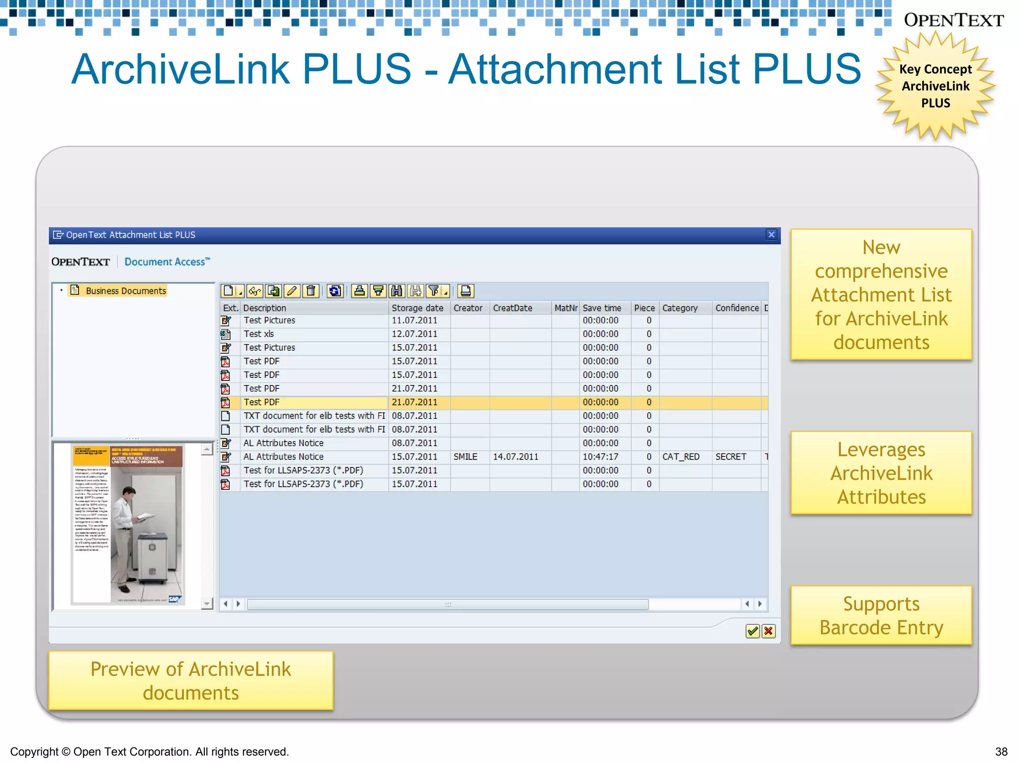 ArchiveLink PLUS - Attachment List PLUS                Key Concept
                                                                   ArchiveLink
                                                                      PLUS




                                                                New
                                                          comprehensive
                                                          Attachment List
                                                          for ArchiveLink
                                                            documents




                                                             Leverages
                                                            ArchiveLink
                                                             Attributes




                                                            Supports
                                                          Barcode Entry

               Preview of ArchiveLink
                     documents

Copyright © Open Text Corporation. All rights reserved.                          38
 