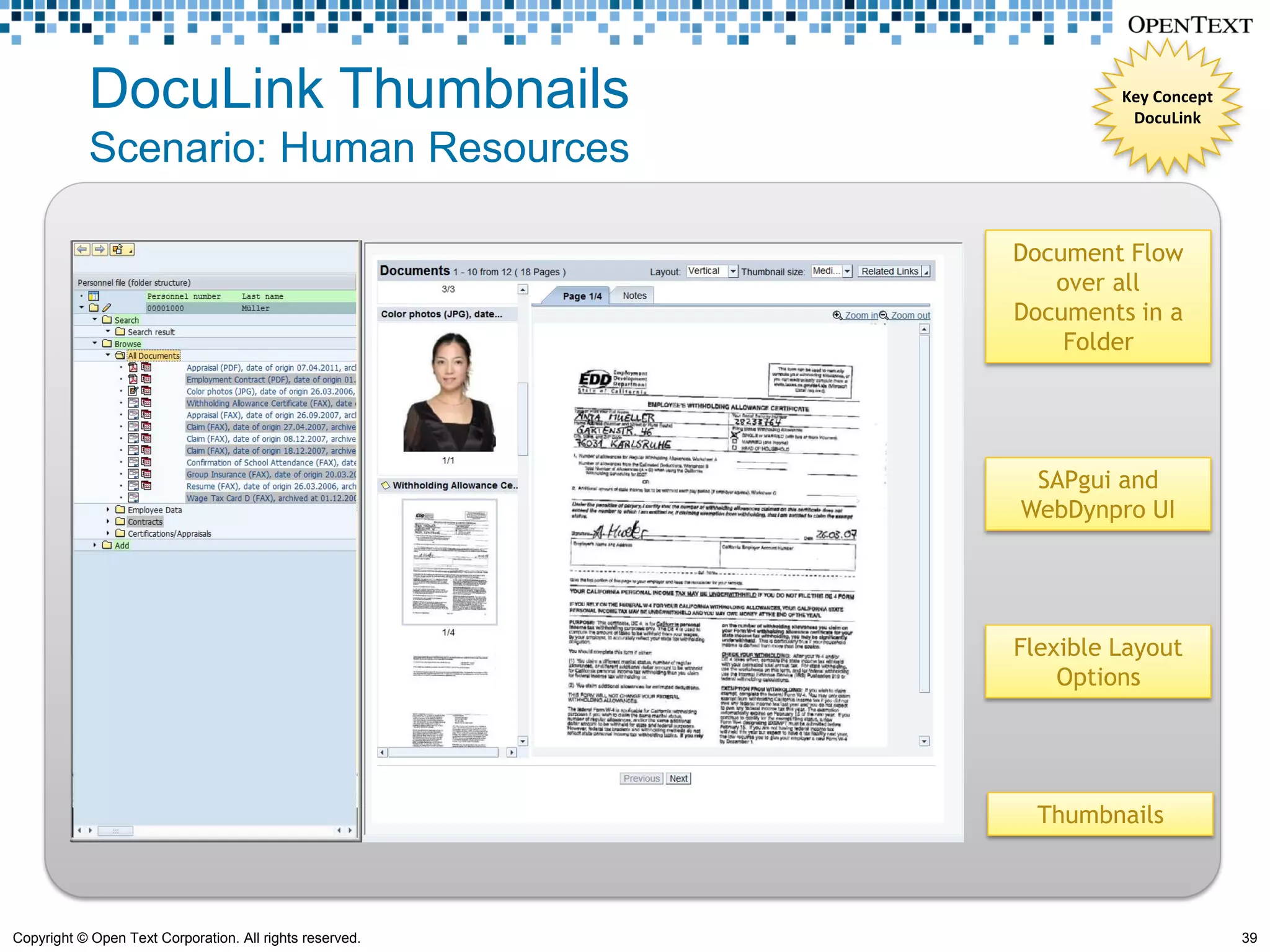 DocuLink Thumbnails                                    Key Concept
                                                                    DocuLink

            Scenario: Human Resources

                                                          Document Flow
                                                             over all
                                                          Documents in a
                                                              Folder




                                                           SAPgui and
                                                          WebDynpro UI




                                                          Flexible Layout
                                                              Options




                                                            Thumbnails



Copyright © Open Text Corporation. All rights reserved.                          39
 
