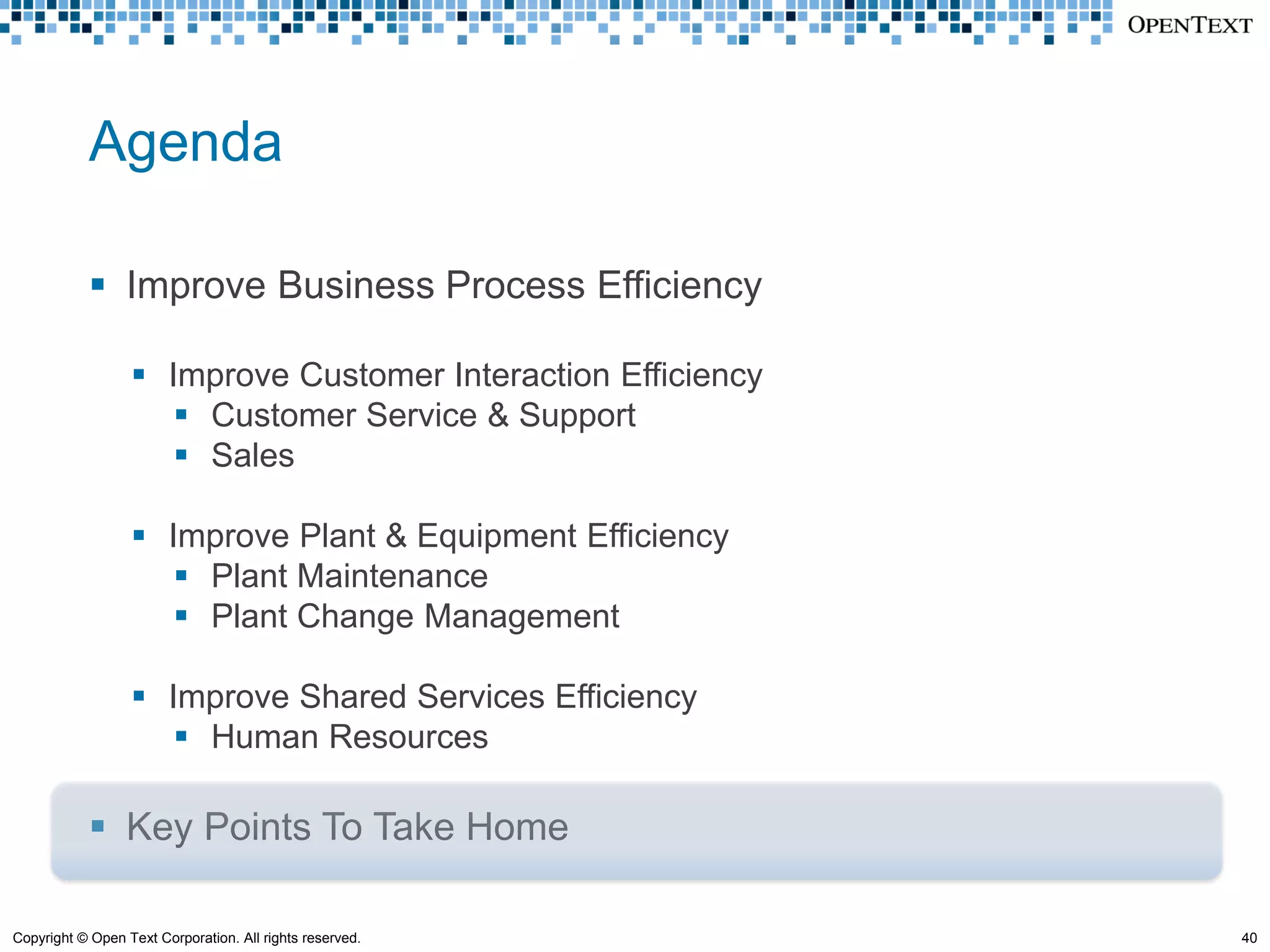 Agenda

             Improve Business Process Efficiency

                   Improve Customer Interaction Efficiency
                      Customer Service & Support
                      Sales

                   Improve Plant & Equipment Efficiency
                      Plant Maintenance
                      Plant Change Management

                   Improve Shared Services Efficiency
                      Human Resources

             Key Points To Take Home

Copyright © Open Text Corporation. All rights reserved.       40
 