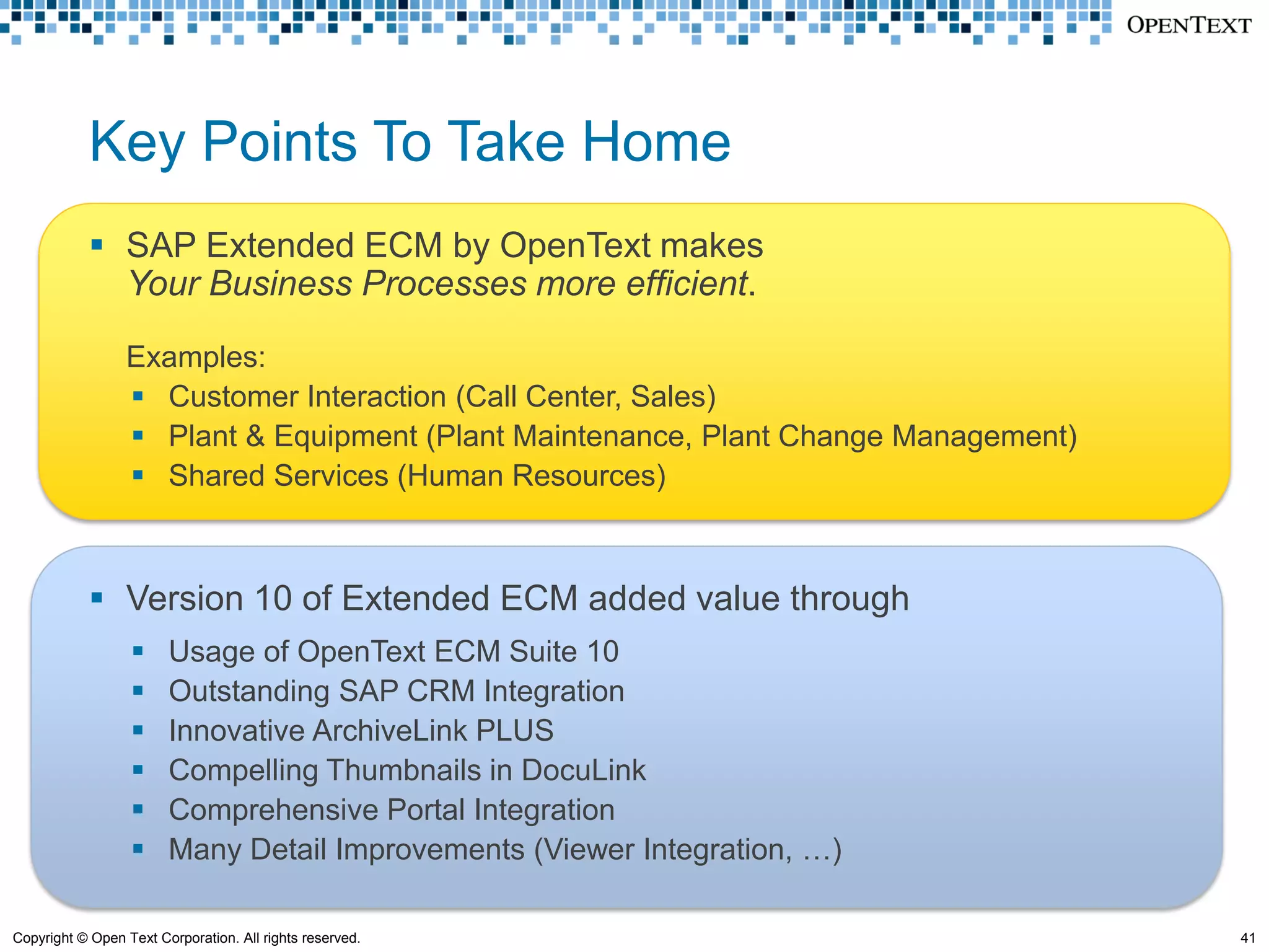Key Points To Take Home
             SAP Extended ECM by OpenText makes
              Your Business Processes more efficient.

                 Examples:
                  Customer Interaction (Call Center, Sales)
                  Plant & Equipment (Plant Maintenance, Plant Change Management)
                  Shared Services (Human Resources)



             Version 10 of Extended ECM added value through
                       Usage of OpenText ECM Suite 10
                       Outstanding SAP CRM Integration
                       Innovative ArchiveLink PLUS
                       Compelling Thumbnails in DocuLink
                       Comprehensive Portal Integration
                       Many Detail Improvements (Viewer Integration, …)

Copyright © Open Text Corporation. All rights reserved.                             41
 