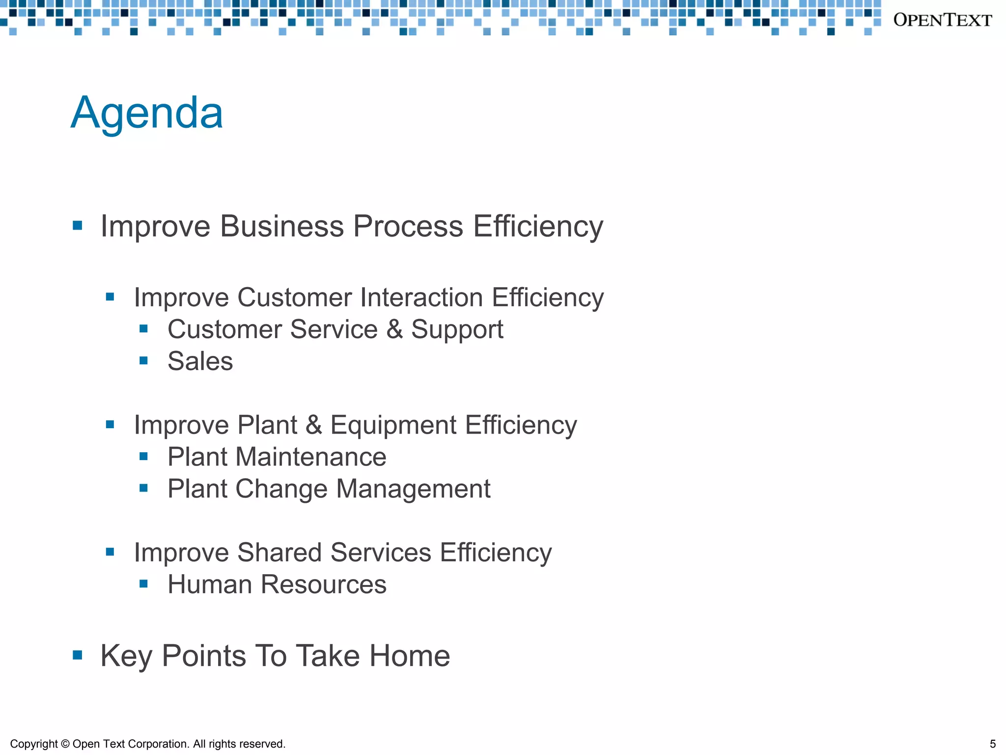 Agenda

             Improve Business Process Efficiency

                   Improve Customer Interaction Efficiency
                      Customer Service & Support
                      Sales

                   Improve Plant & Equipment Efficiency
                      Plant Maintenance
                      Plant Change Management

                   Improve Shared Services Efficiency
                      Human Resources

             Key Points To Take Home

Copyright © Open Text Corporation. All rights reserved.       5
 