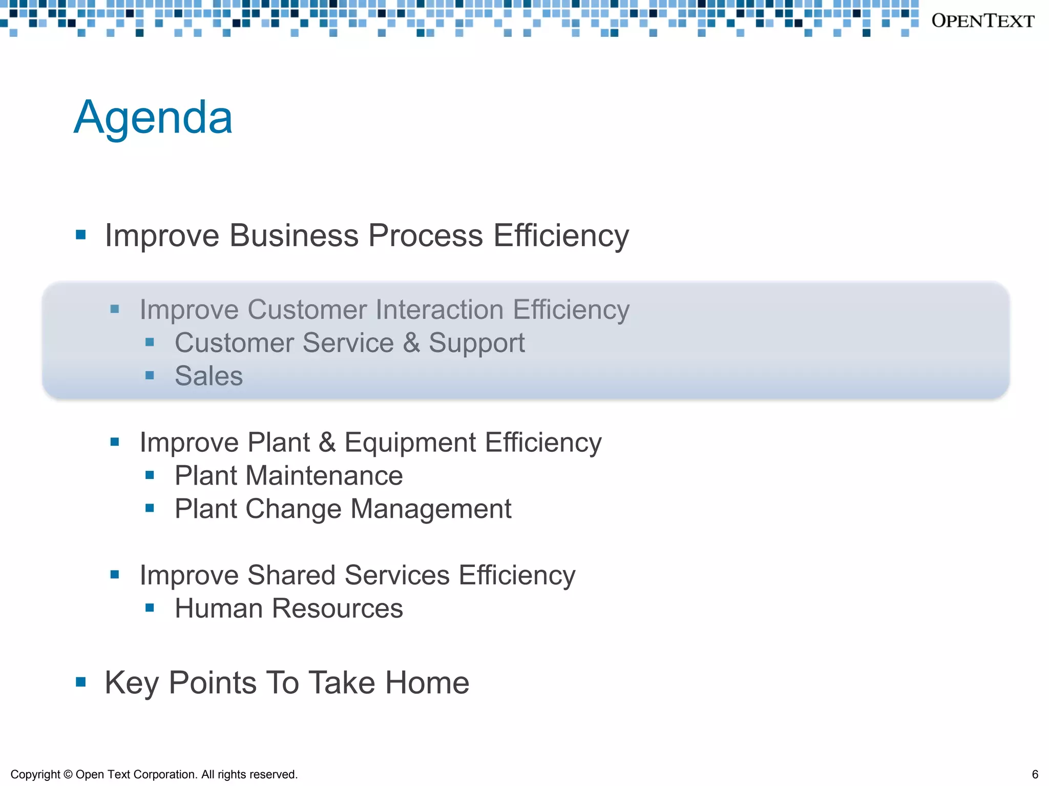 Agenda

             Improve Business Process Efficiency

                   Improve Customer Interaction Efficiency
                      Customer Service & Support
                      Sales

                   Improve Plant & Equipment Efficiency
                      Plant Maintenance
                      Plant Change Management

                   Improve Shared Services Efficiency
                      Human Resources

             Key Points To Take Home

Copyright © Open Text Corporation. All rights reserved.       6
 