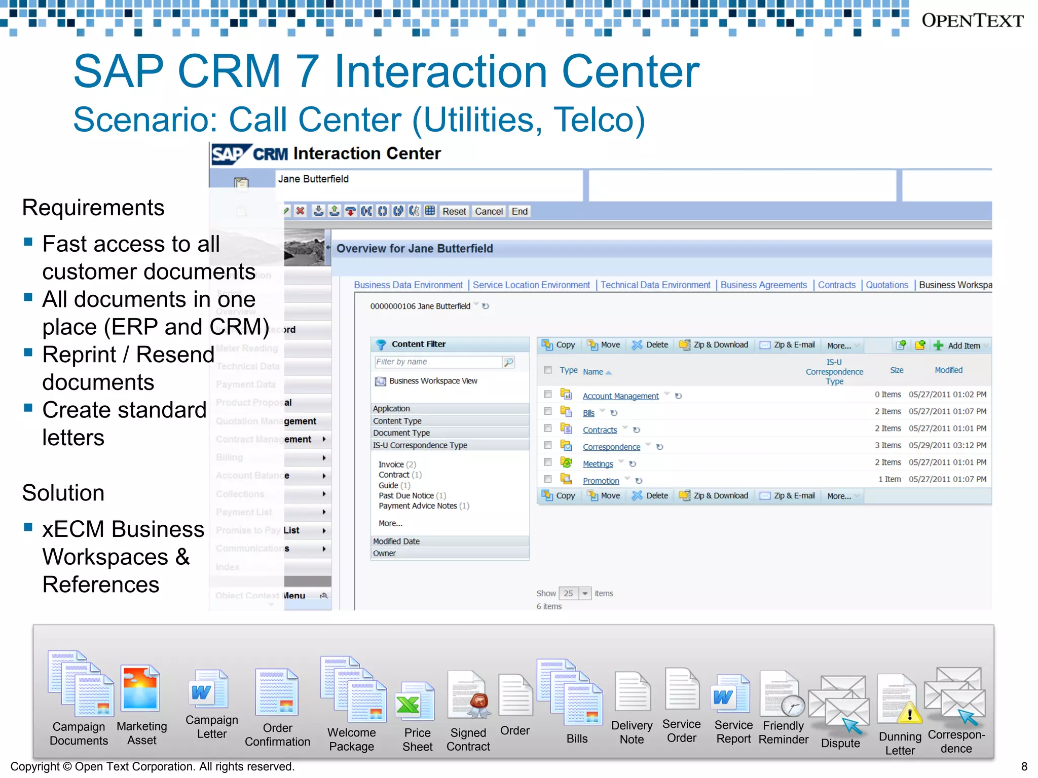 SAP CRM 7 Interaction Center
            Scenario: Call Center (Utilities, Telco)

  Requirements
   Fast access to all
      customer documents
     All documents in one
      place (ERP and CRM)
     Reprint / Resend
      documents
     Create standard
      letters

  Solution
   xECM Business
      Workspaces &
      References




                                 Campaign                                                            Delivery Service   Service Friendly
       Campaign Marketing                       Order
                                   Letter                   Welcome   Price   Signed Order   Bills             Order                                 Dunning Correspon-
       Documents Asset                       Confirmation                                             Note              Report Reminder    Dispute
                                                            Package   Sheet   Contract                                                                Letter   dence
Copyright © Open Text Corporation. All rights reserved.                                                                                                                   8
 