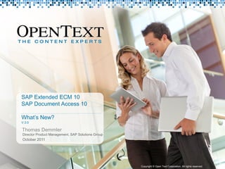 SAP Extended ECM 10
                 SAP Document Access 10

                 What’s New?
                 V 3.0

                 Thomas Demmler
                  Director Product Management, SAP Solutions Group
                  October 2011




Copyright © Open Text Corporation. All rights reserved.              Copyright © Open Text Corporation. All rights reserved.   1
 