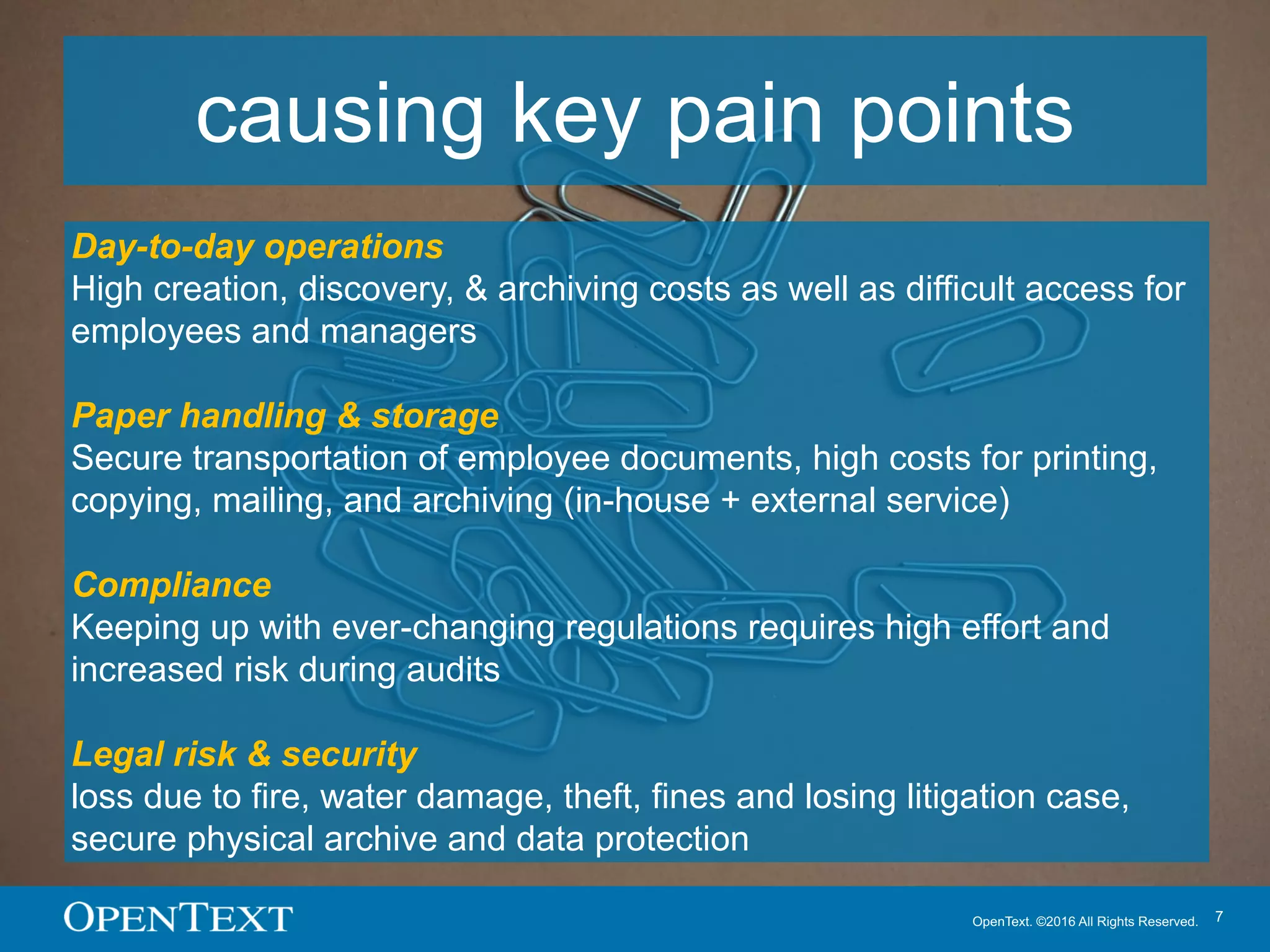 OpenText. ©2016 All Rights Reserved. 7
causing key pain points
Day-to-day operations
High creation, discovery, & archiving costs as well as difficult access for
employees and managers
Paper handling & storage
Secure transportation of employee documents, high costs for printing,
copying, mailing, and archiving (in-house + external service)
Compliance
Keeping up with ever-changing regulations requires high effort and
increased risk during audits
Legal risk & security
loss due to fire, water damage, theft, fines and losing litigation case,
secure physical archive and data protection
 