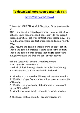To download more course tutorials visit 
https://bitly.com/1xpxAyk 
This pack of XECO 212 Week 7 Discussion Questions consists 
of: 
DQ 1: How does the federal government implement its fiscal 
policies? Given economic conditions today, do you suggest 
expansionary fiscal policy or contractionary fiscal policy? How 
would your suggestions affect production and employment? 
Why? 
DQ 2: Assume the government is running a budget deficit. 
Should the government raise taxes to balance the budget? 
Should the government decrease spending to balance the 
budget? What are the pros and cons of each action? 
General Questions - General General Questions 
ECO 212 final exam version 6 
1) Which of the following issues is an application of using 
macroeconomics to make a real world decision? 
A. Whether a company should increase its worker benefits 
B. Whether this year's enrollment will increase for University 
of Phoenix. 
C. Whether the growth rate of the Chinese economy will 
exceed 10% in 2010 
D. Whether workers should choose to remain in a factory 
2) The forces that make market economies work are 
 