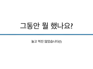 그동안 뭘 했나요?
놀고 먹진 않았습니다(!)
 