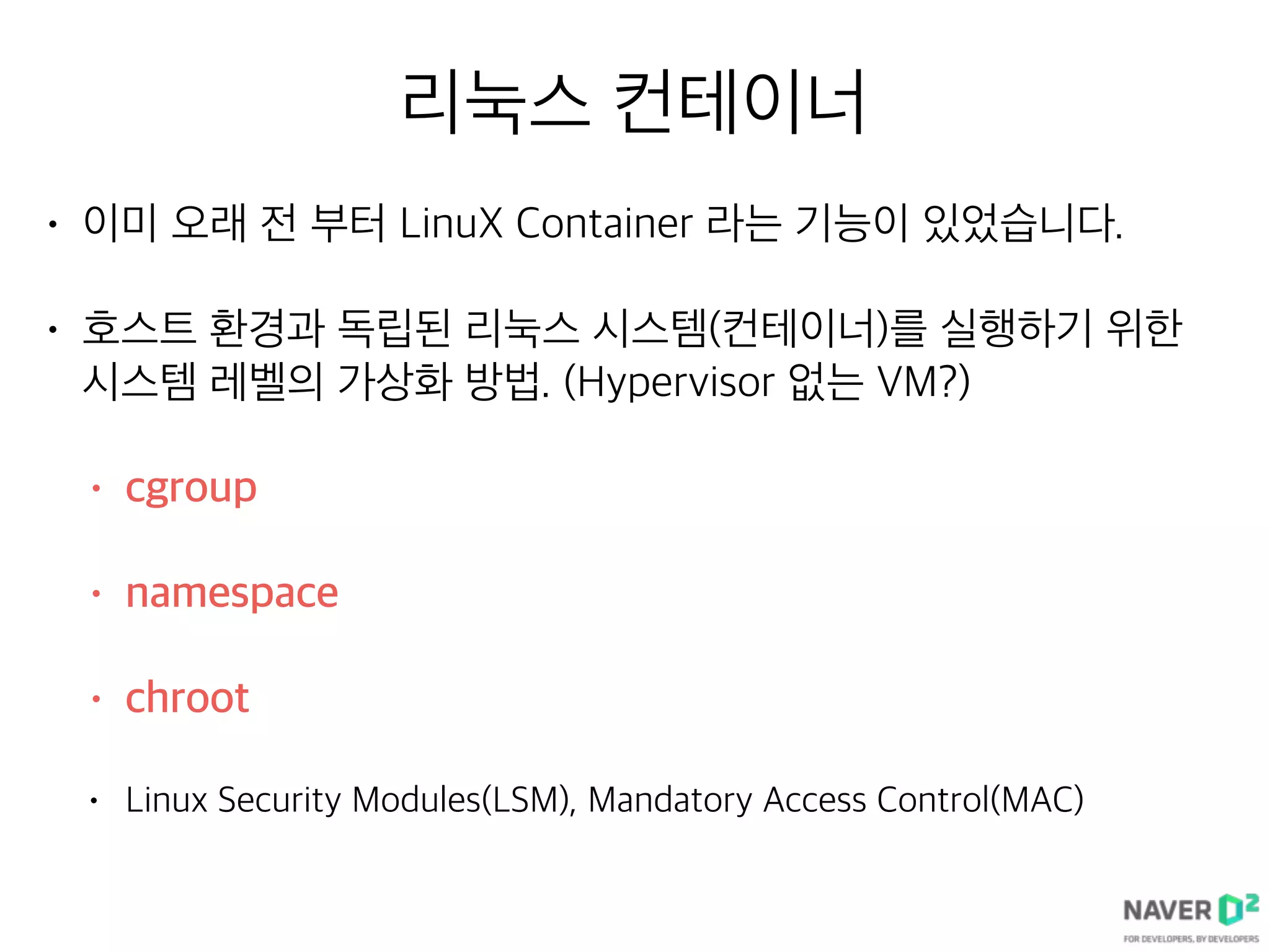 리눅스 컨테이너
• 이미 오래 전 부터 LinuX Container 라는 기능이 있었습니다.
• 호스트 환경과 독립된 리눅스 시스템(컨테이너)를 실행하기 위한
시스템 레벨의 가상화 방법. (Hypervisor 없는 VM?)
• cgroup
• namespace
• chroot
• Linux Security Modules(LSM), Mandatory Access Control(MAC)
 