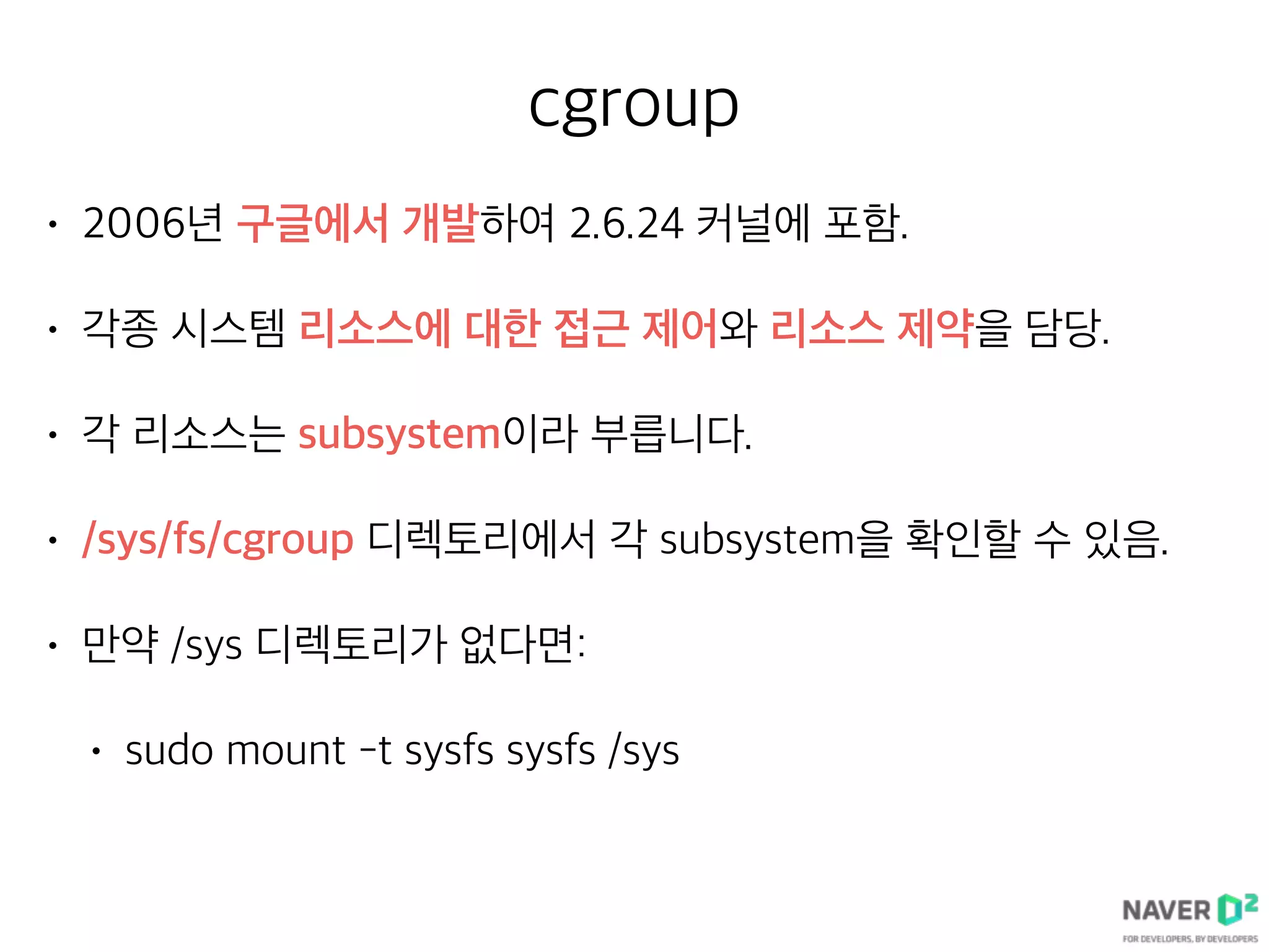 cgroup
• 2006년 구글에서 개발하여 2.6.24 커널에 포함.
• 각종 시스템 리소스에 대한 접근 제어와 리소스 제약을 담당.
• 각 리소스는 subsystem이라 부릅니다.
• /sys/fs/cgroup 디렉토리에서 각 subsystem을 확인할 수 있음.
• 만약 /sys 디렉토리가 없다면:
• sudo mount -t sysfs sysfs /sys
 