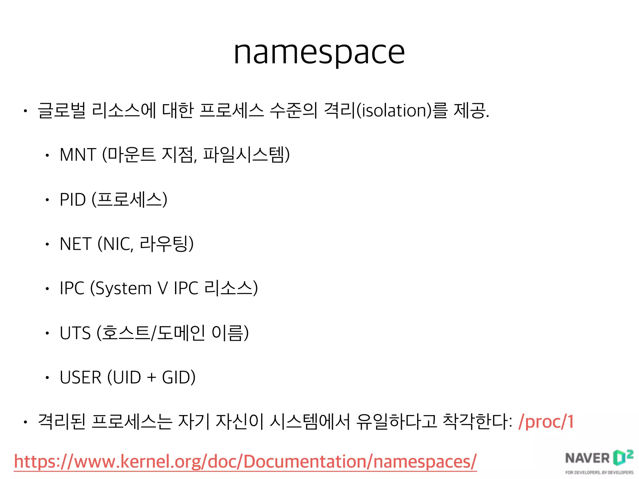 namespace
• 글로벌 리소스에 대한 프로세스 수준의 격리(isolation)를 제공.
• MNT (마운트 지점, 파일시스템)
• PID (프로세스)
• NET (NIC, 라우팅)
• IPC (System V IPC 리소스)
• UTS (호스트/도메인 이름)
• USER (UID + GID)
• 격리된 프로세스는 자기 자신이 시스템에서 유일하다고 착각한다: /proc/1
https://www.kernel.org/doc/Documentation/namespaces/
 