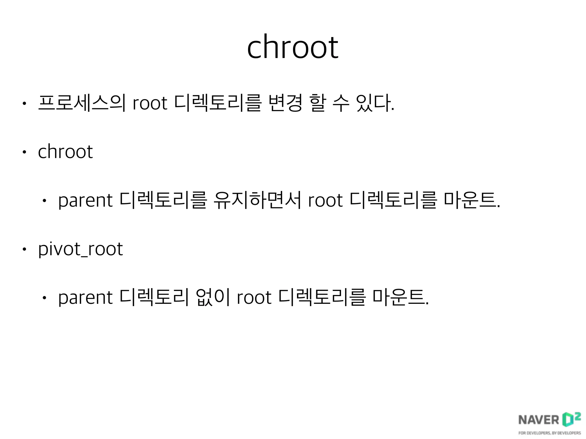 chroot
• 프로세스의 root 디렉토리를 변경 할 수 있다.
• chroot
• parent 디렉토리를 유지하면서 root 디렉토리를 마운트.
• pivot_root
• parent 디렉토리 없이 root 디렉토리를 마운트.
 