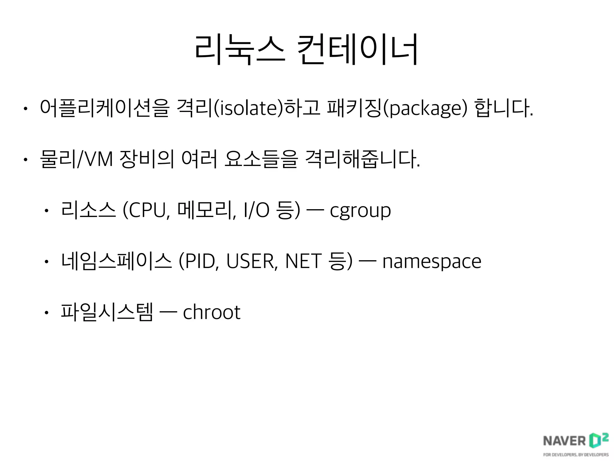 리눅스 컨테이너
• 어플리케이션을 격리(isolate)하고 패키징(package) 합니다.
• 물리/VM 장비의 여러 요소들을 격리해줍니다.
• 리소스 (CPU, 메모리, I/O 등) — cgroup
• 네임스페이스 (PID, USER, NET 등) — namespace
• 파일시스템 — chroot
 